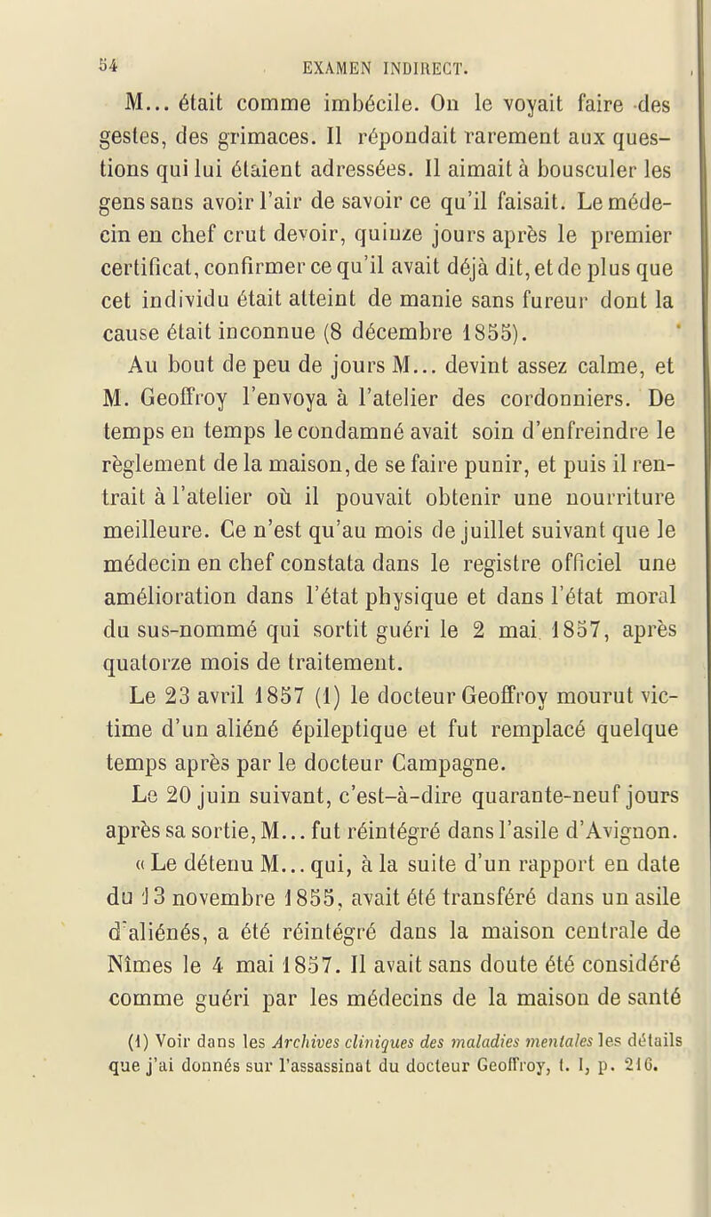 M... était comme imbécile. On le voyait faire des gestes, des grimaces. Il répondait rarement aux ques- tions qui lui étaient adressées. Il aimait à bousculer les gens sans avoir l'air de savoir ce qu'il faisait. Le méde- cin en chef crut devoir, quinze jours après le premier certificat, confirmer ce qu'il avait déjà dit, et de plus que cet indi-vidu était atteint de manie sans fureur dont la cause était inconnue (8 décembre 1855). Au bout de peu de jours M... devint assez calme, et M. Geolfroy l'envoya à l'atelier des cordonniers. De temps en temps le condamné avait soin d'enfreindre le règlement de la maison, de se faire punir, et puis il ren- trait à l'atelier où. il pouvait obtenir une nourriture meilleure. Ce n'est qu'au mois de juillet suivant que le médecin en chef constata dans le registre officiel une amélioration dans l'état physique et dans l'état moral du sus-nommé qui sortit guéri le 2 mai 1857, après quatorze mois de traitement. Le 23 Bivv'û 1857 (1) le docteur Geoffroy mourut vic- time d'un aliéné épileptique et fut remplacé quelque temps après par le docteur Campagne. Le 20 juin suivant, c'est-à-dire quarante-neuf jours après sa sortie, M... fut réintégré dans l'asile d'Avignon. « Le détenu M... qui, à la suite d'un rapport en date du 'J3 novembre 1855, avait été transféré dans un asile d'aliénés, a été réintégré dans la maison centrale de Nîmes le 4 mai 1857. Il avait sans doute été considéré comme guéri par les médecins de la maison de santé (1) Voir dans les Archives cliviques des maladies mentales les détails que j'ai donnés sur l'assassinat du docteur Geoffroy, t. I, p. 21G.