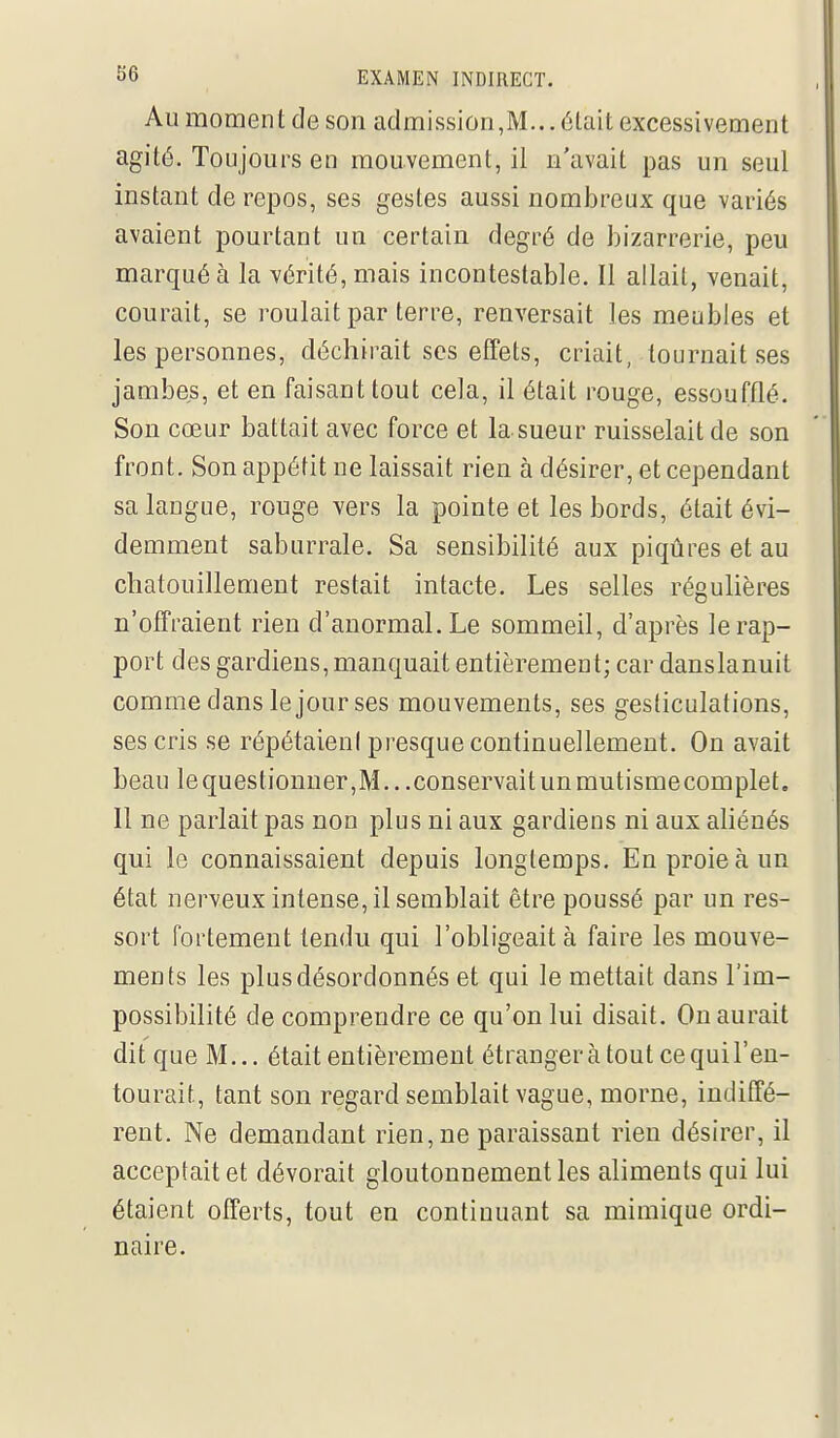 Au moment de son admission,M...était excessivement agité. Toujours en mouvement, il n'avait pas un seul instant de repos, ses gestes aussi nombreux que variés avaient pourtant un certain degré de bizarrerie, peu marqué à la vérité, mais incontestable. Il allait, venait, courait, se roulait par terre, renversait les meubles et les personnes, déchirait ses effets, criait, tournait ses jambes, et en faisant tout cela, il était rouge, essoufflé. Son cœur battait avec force et la sueur ruisselait de son front. Son appétit ne laissait rien à désirer, et cependant sa langue, rouge vers la pointe et les bords, était évi- demment saburrale. Sa sensibilité aux piqûres et au chatouillement restait intacte. Les selles régulières n'offraient rien d'anormal. Le sommeil, d'après le rap- port des gardiens, manquait entièrement; car danslanuit comme dans le jour ses mouvements, ses gesticulations, ses cris se répétaieni presque continuellement. On avait beau le questionner,M...conservait un mutismecomplet. Il ne parlait pas non plus ni aux gardiens ni aux aUénés qui le connaissaient depuis longtemps. En proie à un état nerveux intense, il semblait être poussé par un res- sort fortement tendu qui l'obligeait à faire les mouve- ments les plus désordonnés et qui le mettait dans l'im- possibilité de comprendre ce qu'on lui disait. On aurait dit que M... était entièrement étrangerà tout ce qui l'en- tourait, tant son regard semblait vague, morne, indiffé- rent. Ne demandant rien, ne paraissant rien désirer, il acceptait et dévorait gloutonnement les aliments qui lui étaient offerts, tout en continuant sa mimique ordi- naire.