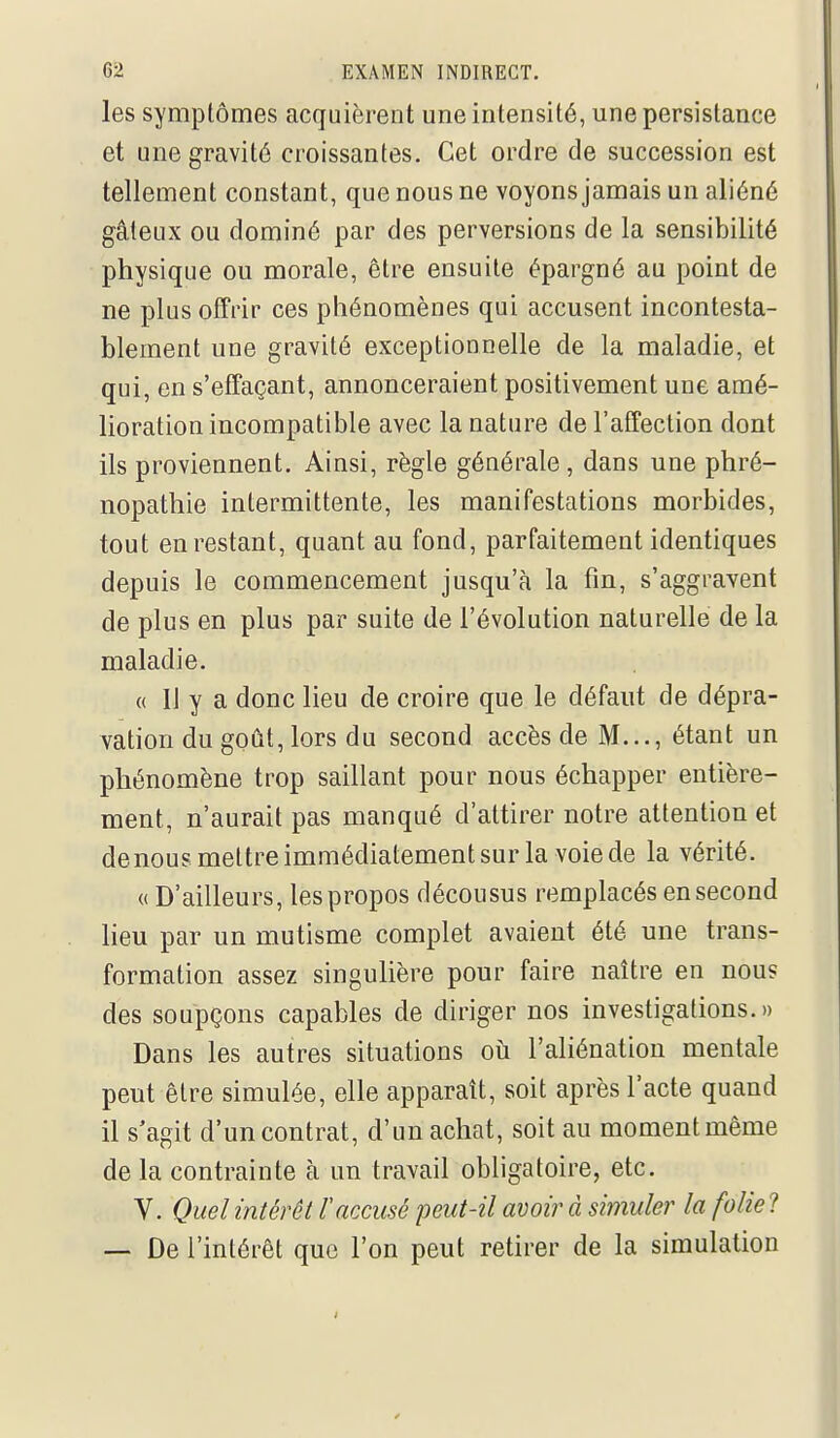 les symptômes acquièrent une intensité, une persistance et une gravité croissantes. Cet ordre de succession est tellement constant, que nous ne voyons jamais un aliéné gâteux ou dominé par des perversions de la sensibilité physique ou morale, être ensuite épargné au point de ne plus offrir ces phénomènes qui accusent incontesta- blement une gravité exceptionnelle de la maladie, et qui, en s'effaçant, annonceraient positivement une amé- lioration incompatible avec la nature de l'affection dont ils proviennent. Ainsi, règle générale, dans une phré- nopathie intermittente, les manifestations morbides, tout en restant, quant au fond, parfaitement identiques depuis le commencement jusqu'à la fin, s'aggravent de plus en plus par suite de l'évolution naturelle de la maladie. « Il y a donc lieu de croire que le défaut de dépra- vation du goût, lors du second accès de M..., étant un phénomène trop saillant pour nous échapper entière- ment, n'aurait pas manqué d'attirer notre attention et denous mettre immédiatement sur la voie de la vérité. « D'ailleurs, les propos décousus remplacés en second lieu par un mutisme complet avaient été une trans- formation assez singuhère pour faire naître en nous des soupçons capables de diriger nos investigations.» Dans les autres situations où l'aliénation mentale peut être simulée, elle apparaît, soit après l'acte quand il s'agit d'un contrat, d'un achat, soit au moment même de la contrainte à un travail obligatoire, etc. V. Quel intérêt taccusé peut-il avoir à simuler la folie ? — De l'intérêt que l'on peut retirer de la simulation