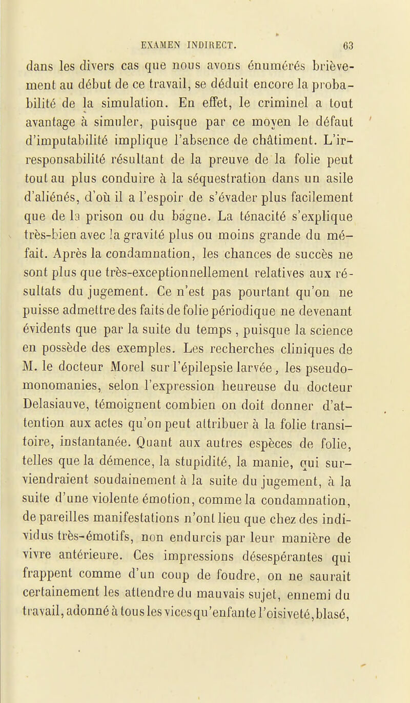 dans les divers cas que nous avons énumérés briève- ment au début de ce travail, se déduit encore la proba- bilité de la simulation. En effet, le criminel a tout avantage à simuler, puisque par ce moyen le défaut d'imputabilité implique l'absence de châtiment. L'ir- responsabilité résultant de la preuve de la folie peut tout au plus conduire à la séquestration dans un asile d'aliénés, d'oii il a l'espoir de s'évader plus facilement que de la prison ou du bagne. La ténacité s'explique très-bien avec la gravité plus ou moins grande du mé- fait. Après la condamnation, les chances de succès ne sont plus que très-exceptionnellement relatives aux ré- sultats du jugement. Ce n'est pas pourtant qu'on ne puisse admettre des faits de folie périodique ne devenant évidents que par la suite du temps , puisque la science en possède des exemples. Les recherches cliniques de M. le docteur Morel sur l'épilepsie larvée, les pseudo- monomanies, selon l'expression heureuse du docteur Delasiauve, témoignent combien on doit donner d'at- tention aux actes qu'on peut attribuer à la folie transi- toire, instantanée. Quant aux autres espèces de folie, telles que la démence, la stupidité, la manie, qui sur- viendraient soudainement à la suite du jugement, à la suite d'une violente émotion, comme la condamnation, de pareilles manifestations n'ont lieu que chez des indi- vidus très-émotifs, non endurcis par leur manière de vivre antérieure. Ces impressions désespérantes qui frappent comme d'un coup de foudre, on ne saurait certainement les attendre du mauvais sujet, ennemi du travail, adonné à tous les vices qu'enfante l'oisiveté, blasé,