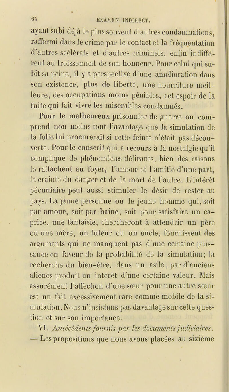 ayant subi déjà le plus souvent d'autres condamnations, raffermi dans le crime par le contact et la fréquentation d'autres scélérats et d'autres criminels, enfin indiffé- rent au froissement de son honneur. Pour celui qui su- bit sa peine, il y a perspective d'une amélioration dans son existence, plus de liberté, une nourriture meil- leure, des occupations moins pénibles, cet espoir de la fuite qui fait -vivre les misérables condamnés. Pour le malheureux prisonnier de guerre on com- prend non moins tout l'avantage que la simulation de la folie lui procurerait si cette feinte n'était pas décou- verte. Pour le conscrit qui a recours à la nostalgie qu'il complique de phénomènes délirants, bien des raisons le rattachent au foyer, l'amour et l'amitié d'une part, la crainte du danger et de la mort de l'autre. L'intérêt pécuniaire peut aussi stimuler le désir de rester au pays. La jeune personne ou le jeune homme qui, soit par amour, soit par haine, soit pour satisfaire un ca- price, une fantaisie, chercheront à attendrir un père ou une mère, un tuteur ou un oncle, fournissent des arguments qui ne manquent pas d'une certaine puis- sance en faveur de la probabilité de la simulation; la recherche du bien-être, dans un asile, par d'anciens aliénés produit un intérêt d'une certaine valeur. Mais assurément l'affection d'une sœur pour une autre sœur est un fait excessivement rare comme mobile de la si- mulation. Nous n'insistons pas davantage sur celte ques- tion et sur son importance. VI. Antécédents fournis par les documents judiciaires. — Les propositions que nous avons placées au sixième