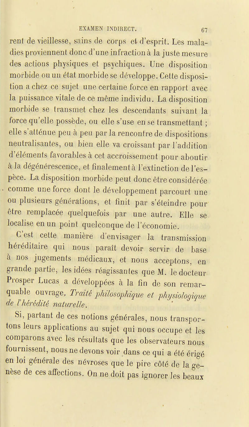 rent de vieillesse, sains de corps et d'esprit. Les mala- dies proviennent donc d'une infraction à la juste mesure des aciious physiques et psychiques. Une disposition morbide ou un état morbide se développe. Cette disposi- tion a chez ce sujet une certaine force en rapport avec la puissance vitale de ce même individu. La disposition morbide se transmet chez les descendants suivant la force qu'elle possède, ou elle s'use en se transmettant ; elle s'atténue peu à peu par la rencontre de dispositions neutralisantes, ou bien elle va croissant par l'addition d'éléments favorables à cet accroissement pour aboutir à la dégénérescence, et finalement à l'extinction de l'es- pèce. La disposition morbide peut donc être considérée . comme une force dont le développement parcourt une ou plusieurs générations, et finit par s'éteindre pour être remplacée quelquefois par une autre. Elle se localise en un point quelconque de l'économie. C'est cette manière d'envisager la transmission héréditaire qui nous paraît devoir servir de base à nos jugements médicaux, et nous acceptons, en grande partie, les idées réagissantes que M. le docteur Prosper Lucas a développées à la fin de son remar- quable ouvrage. Traité philosophique et physiologique de ïhérédité naturelle. Si, partant de ces notions générales, nous transpor- tons leurs applications au sujet qui nous occupe et les comparons avec les résultats que les observateurs nous fournissent, nous ne devons voir dans ce qui a été ério-é en loi générale des névroses que le pire côté de la ge- nèse de ces affections. On ne doit pas ignorer les beaux