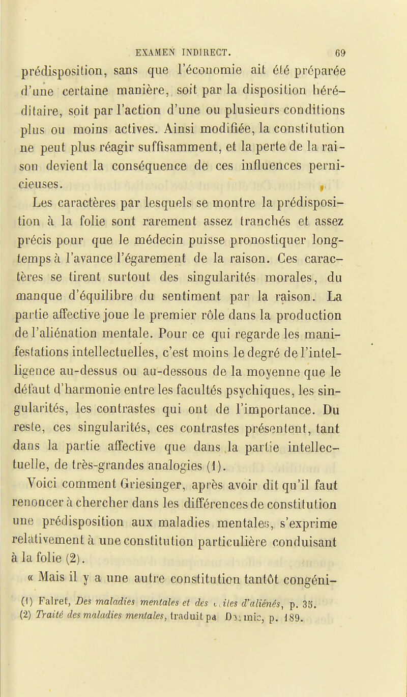 prédisposition, sans que l'économie ait été préparée d'une certaine manière, soit par la disposition héré- ditaire, soit par Faction d'une ou plusieurs conditions plus ou moins actives. Ainsi modifiée, la constitution ne peut plus réagir suffisamment, et la perte de la rai- son devient la conséquence de ces influences perni- cieuses. Les caractères par lesquels se montre la prédisposi- tion h la folie sont rarement assez tranchés et assez précis pour que le médecin puisse pronostiquer long- temps à l'avance l'égarement de la raison. Ces carac- tères se tirent surtout des singularités morales, du manque d'équilibre du sentiment par la raison. La partie affective joue le premier rôle dans la production de l'aliénation mentale. Pour ce qui regarde les mani- festations intellectuelles, c'est moins le degré de l'intel- ligence au-dessus ou au-dessous de la moyenne que le défaut d'harmonie entre les facultés psychiques, les sin- gularités, les contrastes qui ont de l'importance. Du reste, ces singularités, ces contrastes présentent, tant dans la partie affective que dans la partie intellec- tuelle, de très-grandes analogies (1). Voici comment Griesinger, après avoir dit qu'il faut renoncer à chercher dans les différences de constitution une prédisposition aux maladies mentales, s'exprime relativement à une constitution particulière conduisant à la folie (2). « Mais il y a une autre constitution tantôt congéni- (1) Falret, Des maladies mentales et des t,iles d'aliénés, p. 35. (2) Traité des maladies mentales, traduit pa D->i mie, p. 189.