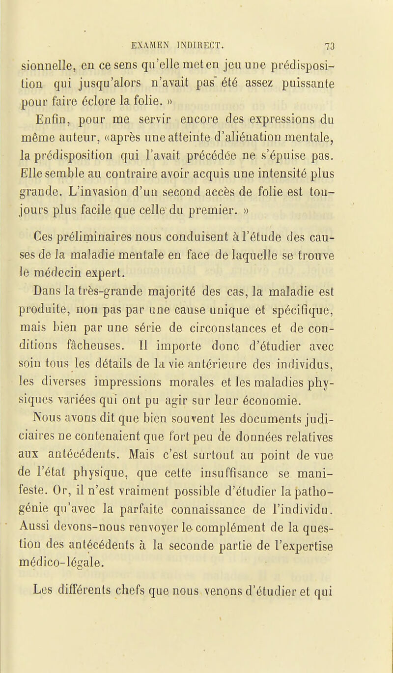 sionnelle, en ce sens qu'elle met en jeu une prédisposi- tion qui jusqu'alors n'avait pas été assez puissante pour faire éclore la folie. » Enfin, pour me servir encore des expressions du même auteur, «après une atteinte d'aliénation mentale, la prédisposition qui l'avait précédée ne s'épuise pas. Elle semble au contraire avoir acquis une intensité plus grande. L'invasion d'un second accès de folie est tou- jours plus facile que celle du premier. » Ces préliminaires nous conduisent à l'étude des cau- ses de la maladie mentale en face de laquelle se trouve le médecin expert. Dans la très-grande majorité des cas, la maladie est produite, non pas par une cause unique et spécifique, mais bien par une série de circonstances et de con- ditions fâcheuses. 11 importe donc d'étudier avec soin tous les détails de la vie antérieure des individus, les diverses impressions morales et les maladies phy- siques variées qui ont pu agir sur leur économie. Nous avons dit que bien souvent les documents judi- ciaires ne contenaient que fort peu (le données relatives aux antécédents. Mais c'est surtout au point de vue de l'état physique, que cette insuffisance se mani- feste. Or, il n'est vraiment possible d'étudier la patho- génie qu'avec la parfaite connaissance de l'individu. Aussi devons-nous renvoyer le complément de la ques- tion des antécédents à la seconde partie de l'expertise médico-légale. Les différents chefs que nous venons d'étudier et qui