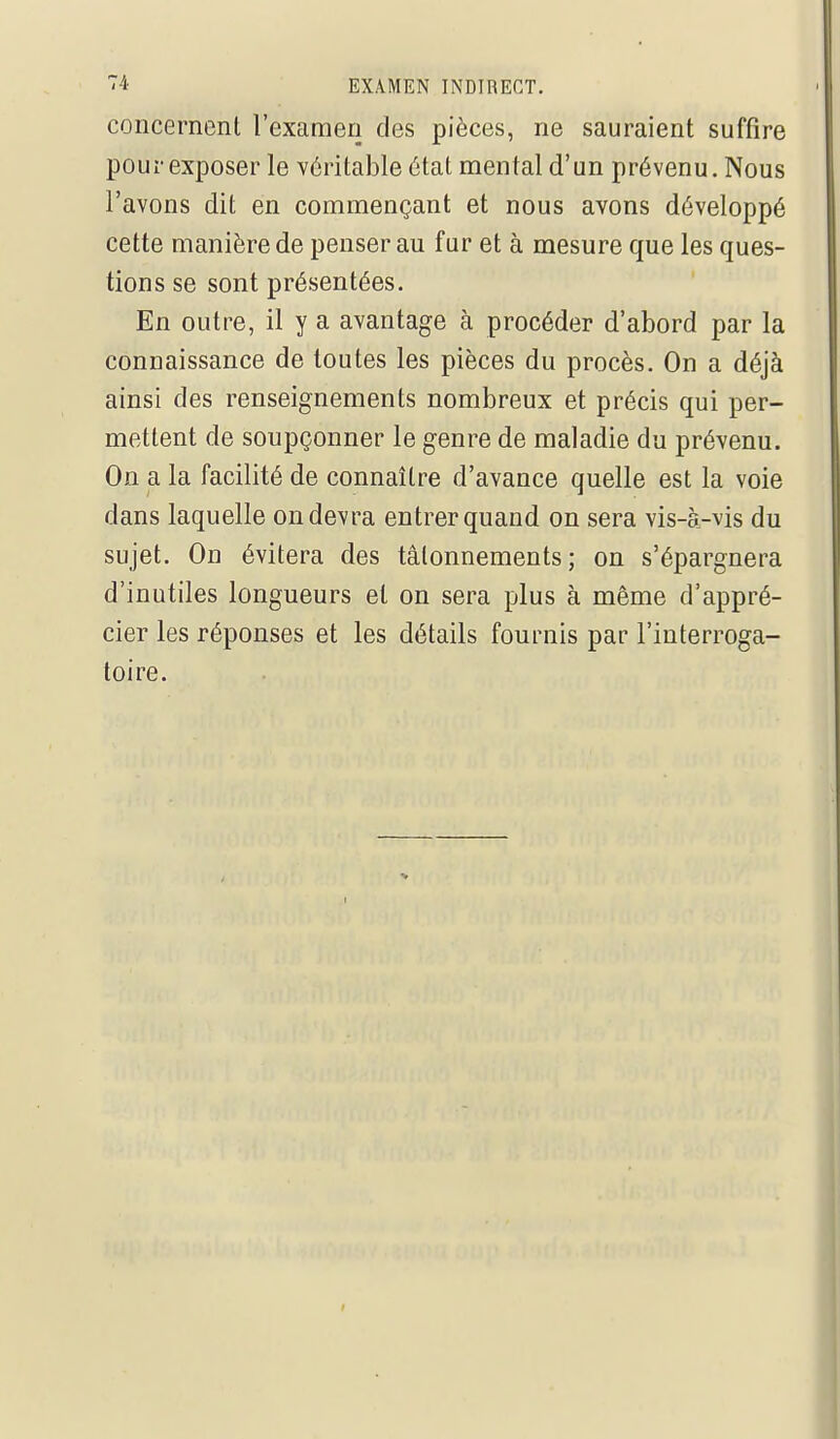 concernenl l'examen des pièces, ne sauraient suffire pour exposer le véritable état mental d'un prévenu. Nous l'avons dit en commençant et nous avons développé cette manière de penser au fur et à mesure que les ques- tions se sont présentées. En outre, il y a avantage à procéder d'abord par la connaissance de toutes les pièces du procès. On a déjà ainsi des renseignements nombreux et précis qui per- mettent de soupçonner le genre de maladie du prévenu. On a la facilité de connaître d'avance quelle est la voie dans laquelle on devra entrer quand on sera vis-à-vis du sujet. On évitera des tâtonnements; on s'épargnera d'inutiles longueurs et on sera plus à même d'appré- cier les réponses et les détails fournis par l'interroga- toire.