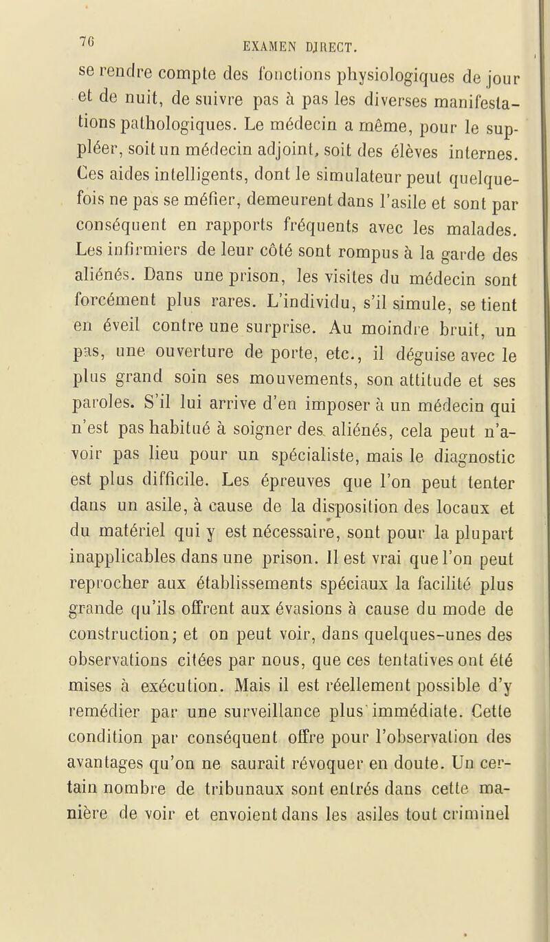 se rendre compte des Ibnclions physiologiques de jour et de nuit, de suivre pas à pas les diverses manifesta- tions pathologiques. Le médecin a même, pour le sup- pléer, soit un médecin adjoint, soit des élèves internes. Ces aides intelligents, dont le simulateur peut quelque- fois ne pas se méfier, demeurent dans l'asile et sont par conséquent en rapports fréquents avec les malades. Les infirmiers de leur côté sont rompus à la garde des aliénés. Dans une prison, les visites du médecin sont forcément plus rares. L'individu, s'il simule, se tient en éveil contre une surprise. Au moindre bruit, un pas, une ouverture de porte, etc., il déguise avec le plus grand soin ses mouvements, son attitude et ses paroles. S'il lui arrive d'en imposer à un médecin qui n'est pas habitué à soigner des, aliénés, cela peut n'a- voir pas lieu pour un spécialiste, mais le diagnostic est plus difficile. Les épreuves que l'on peut tenter dans un asile, à cause de la disposition des locaux et du matériel qui y est nécessaire, sont pour la plupart inapplicables dans une prison. 11 est vrai que l'on peut reprocher aux établissements spéciaux la facilité plus grande qu'ils offrent aux évasions à cause du mode de construction; et on peut voir, dans quelques-unes des observations citées par nous, que ces tentatives ont été mises à exécution. Mais il est réellement possible d'y remédier par une surveillance plus'immédiate. Cette condition par conséquent offre pour l'observation des avantages qu'on ne saurait révoquer en doute. Un cer- tain nombre de tribunaux sont entrés dans cette ma- nière devoir et envoient dans les asiles tout criminel