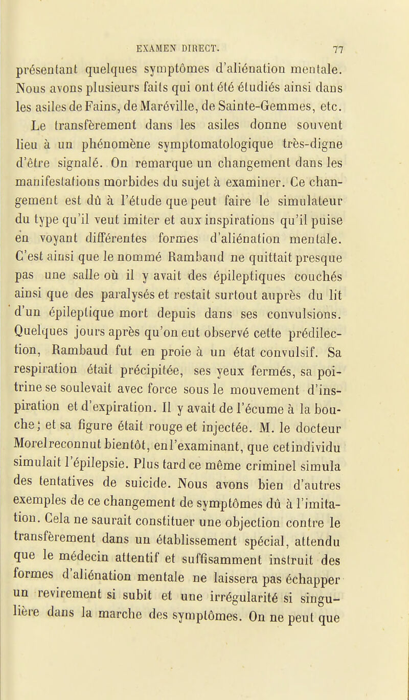 présentant quelques symptômes d'aliénation mentale. Nous avons plusieurs faits qui ont été étudiés ainsi dans les asiles de Fains, de Maréville, de Sainte-Gemmes, etc. Le transfèrement dans les asiles donne souvent lieu à un phénomène symptomatologique très-digne d'être signalé. On remarque un changement dans les manifestations morbides du sujet à examiner. Ce chan- gement est dû à l'étude que peut faire le simulateur du type qu'il veut imiter et aux inspirations qu'il puise en voyant différentes formes d'aliénation mentale. C'est ainsi que le nommé Rambaud ne quittait presque pas une salle oti il y avait des épileptiques couchés ainsi que des paralysés et restait surtout auprès du lit d'un épileptique mort depuis dans ses convulsions. Quelques jours après qu'on eut observé cette prédilec- tion, Rambaud fut en proie à un état convulsif. Sa respiration était précipitée, ses yeux fermés, sa poi- trine se soulevait avec force sous le mouvement d'ins- piration et d'expiration. Il y avait de l'écume à la bou- che; et sa figure était rouge et injectée. M. le docteur Morelreconnut bientôt, enl'examinant, que cetindividu simulait l'épilepsie. Plus tardée même criminel simula des tentatives de suicide. Nous avons bien d'autres exemples de ce changement de symptômes dû à l'imita- tion. Cela ne saurait constituer une objection contre le transfèrement dans un établissement spécial, attendu que le médecin attentif et suffisamment instruit des formes d'aliénation mentale ne laissera pas échapper un revirement si subit et une irrégularité si singu- lière dans la marche des symptômes. On ne peut que