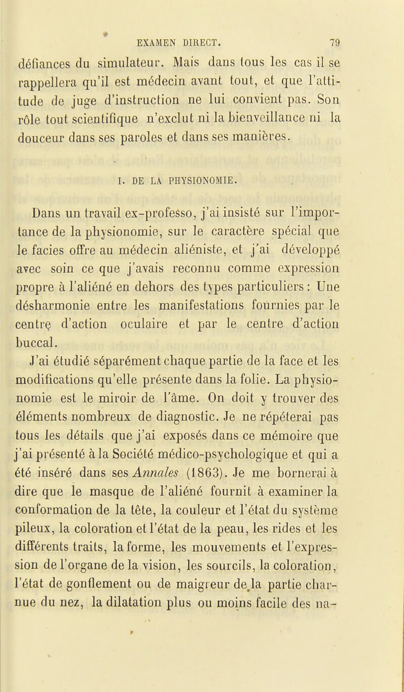 défiances du simulateur. Mais dans tous les cas il se rappellera qu'il est médecin avant tout, et que l'atti- tude de juge d'instruction ne lui convient pas. Son rôle tout scientifique n'exclut ni la bienveillance ni la douceur dans ses paroles et dans ses manières. I. DE LA PHYSIONOMIE. Dans un travail ex-professo, j'ai insisté sur l'impor- tance de la physionomie, sur le caractère spécial que le faciès offre au médecin aliéniste, et j'ai développé avec soin ce que j'avais reconnu comme expression propre à l'aliéné en dehors des types particuliers : Une désharmonie entre les manifestations fournies par le centrç d'action oculaire et par le centre d'action buccal. J'ai étudié séparément chaque partie de la face et les modifications qu'elle présente dans la folie. La physio- nomie est le miroir de l'âme. On doit y trouver des éléments nombreux de diagnostic. Je ne répéterai pas tous les détails que j'ai exposés dans ce mémoire que j'ai présenté à la Société médico-psychologique et qui a été inséré dans ^e^, Annales (1863). Je me bornerai à dire que le masque de l'ahéné fournit à examiner la conformation de la tête, la couleur et l'état du système pileux, la coloration et l'état de la peau, les rides et les différents traits, la forme, les mouvements et l'expres- sion de l'organe de la vision, les sourcils, la coloration, l'état de gonflement ou de maigreur de,la partie char- nue du nez, la dilatation plus ou moins facile des na-