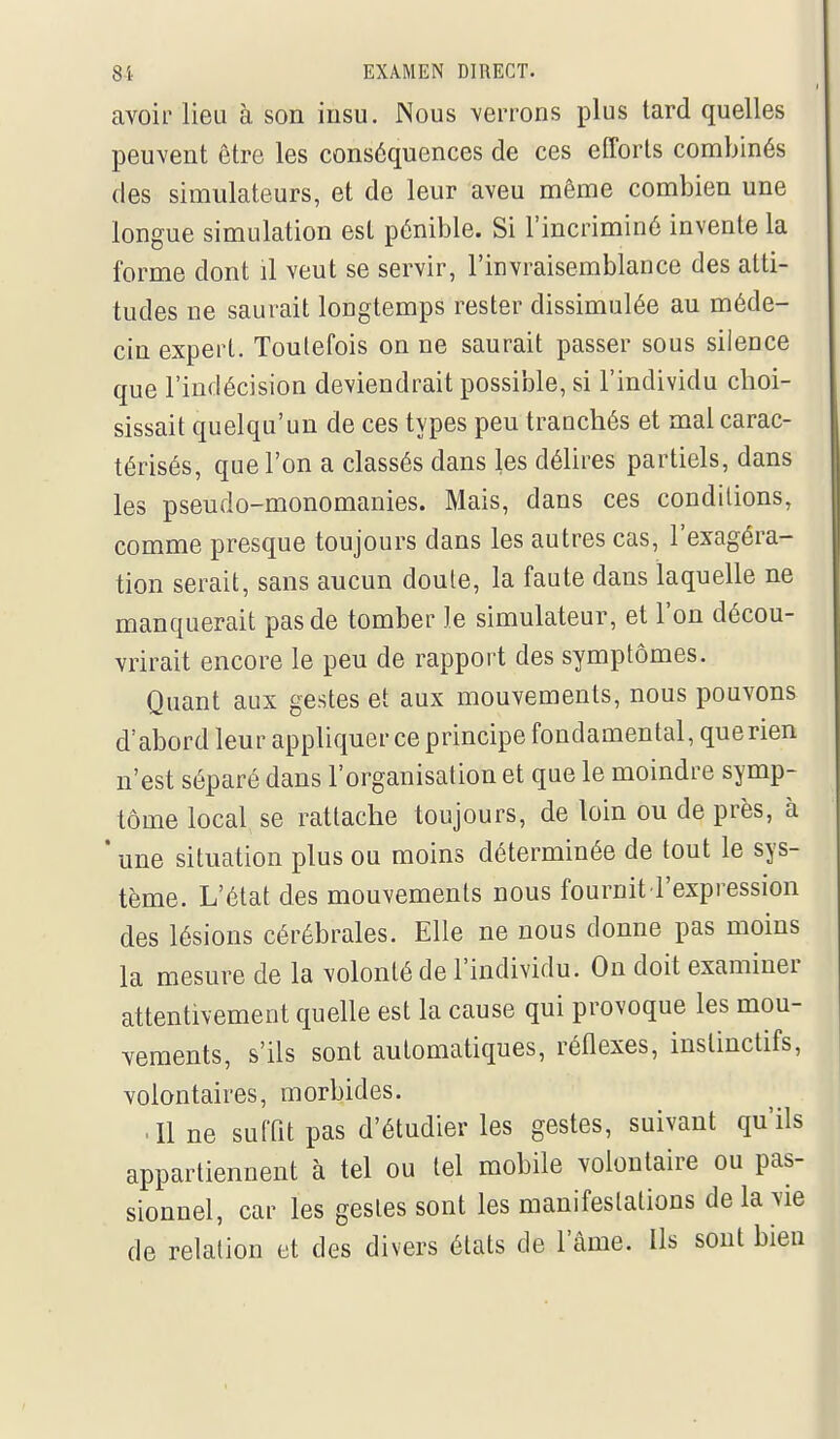 avoir lieu à son insu. Nous verrons plus lard quelles peuvent être les conséquences de ces efforts combinés des simulateurs, et de leur aveu même combien une longue simulation est pénible. Si l'incriminé invente la forme dont il veut se servir, l'iEvraisemblance des atti- tudes ne saurait longtemps rester dissimulée au méde- cin expert. Toutefois on ne saurait passer sous silence que l'indécision deviendrait possible, si l'individu choi- sissait quelqu'un de ces types peu tranchés et mal carac- térisés, que l'on a classés dans les délires partiels, dans les pseudo-monomanies. Mais, dans ces conditions, comme presque toujours dans les autres cas, l'exagéra- tion serait, sans aucun doute, la faute dans laquelle ne manquerait pas de tomber le simulateur, et l'on décou- vrirait encore le peu de rapport des symptômes. Quant aux gestes et aux mouvements, nous pouvons d'abord leur appliquer ce principe fondamental, querien n'est séparé dans l'organisation et que le moindre symp- tôme local se rattache toujours, de loin ou de près, à * une situation plus ou moins déterminée de tout le sys- tème. L'état des mouvements nous fournit l'expression des lésions cérébrales. Elle ne nous donne pas moins la mesure de la volonté de l'individu. On doit examiner attentivement quelle est la cause qui provoque les mou- vements, s'ils sont automatiques, réflexes, instinctifs, volontaires, morbides. • line suffit pas d'étudier les gestes, suivant qu'ils appartiennent à tel ou tel mobile volontaire ou pas- sionnel, car les gestes sont les manifestations de la vie de relation et des divers états de l'âme. Ils sont bien