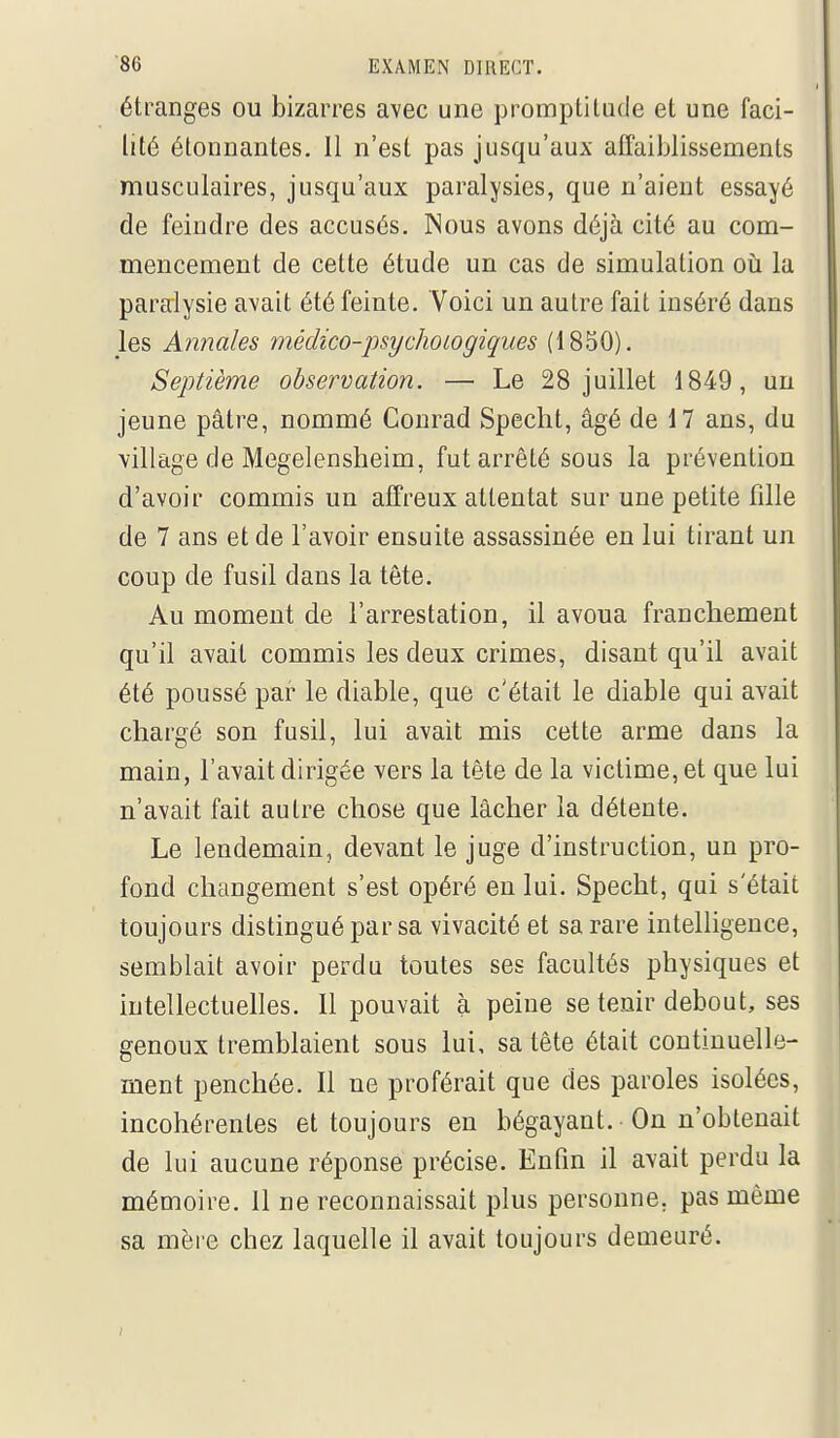 étranges ou bizarres avec une promptitude et une faci- lité étonnantes. Il n'est pas jusqu'aux affaiblissements musculaires, jusqu'aux paralysies, que n'aient essayé de feindre des accusés. Nous avons déjà cité au com- mencement de cette étude un cas de simulation oii la paralysie avait été feinte. Voici un autre fait inséré dans les Annales médico-psychoiogiques (1850). Septième observation. — Le 28 juillet 1849, un jeune pâtre, nommé Conrad Specht, âgé de 17 ans, du village de Megelensheim, fut arrêté sous la prévention d'avoir commis un affreux attentat sur une petite fille de 7 ans et de l'avoir ensuite assassinée en lui tirant un coup de fusil dans la tête. Au moment de l'arrestation, il avoua franchement qu'il avait commis les deux crimes, disant qu'il avait été poussé par le diable, que c'était le diable qui avait chargé son fusil, lui avait mis cette arme dans la main, l'avait dirigée vers la tête de la victime, et que lui n'avait fait autre chose que lâcher la détente. Le lendemain, devant le juge d'instruction, un pro- fond changement s'est opéré en lui. Specht, qui s'était toujours distingué par sa vivacité et sa rare intelligence, semblait avoir perdu toutes ses facultés physiques et intellectuelles. 11 pouvait à peine se tenir debout, ses genoux tremblaient sous lui, sa tête était continuelle- ment penchée. Il ne proférait que des paroles isolées, incohérentes et toujours en bégayant. On n'obtenait de lui aucune réponse précise. Enfm il avait perdu la mémoire. 11 ne reconnaissait plus personne, pas même sa mère chez laquelle il avait toujours demeuré.