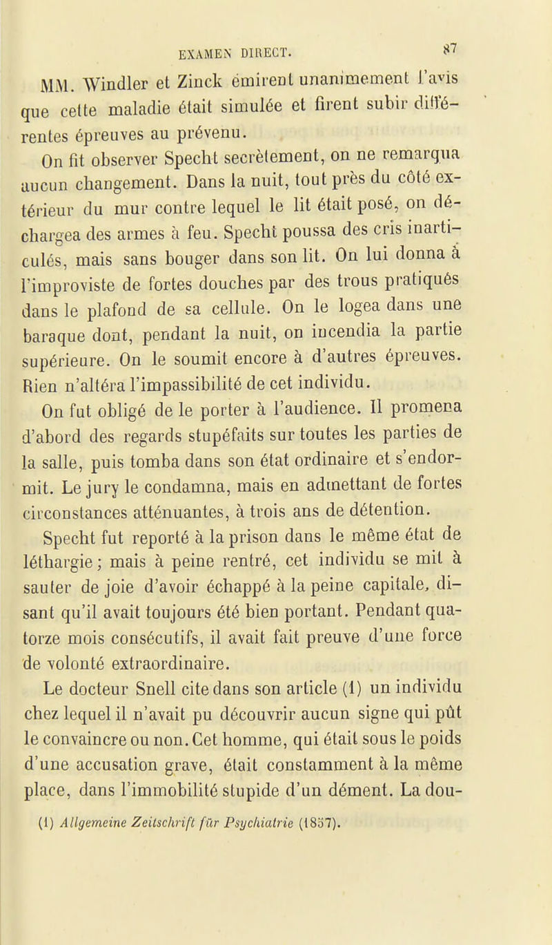 MM. Windler et Zinck émirent unanimement l'avis que cette maladie était simulée et firent subir ditïé- rentes épreuves au prévenu. On fît observer Speclit secrètement, on ne remarqua aucun changement. Dans la nuit, tout près du côté ex- térieur du mur contre lequel le lit était posé, on dé- chargea des armes à feu. Specht poussa des cris inarti- culés, mais sans bouger dans son lit. On lui donna à rimproviste de fortes douches par des trous pratiqués dans le plafond de sa cellule. On le logea dans une baraque dont, pendant la nuit, on incendia la partie supérieure. On le soumit encore à d'autres épreuves. Rien n'altéra l'impassibilité de cet individu. On fut obligé de le porter à l'audience. Il promena d'abord des regards stupéfaits sur toutes les parties de la salle, puis tomba dans son état ordinaire et s'endor- mit. Le jury le condamna, mais en admettant de fortes circonstances atténuantes, à trois ans de détention. Specht fut reporté à la prison dans le même état de léthargie; mais à peine rentré, cet individu se mit à sauter de joie d'avoir échappé à la peine capitale, di- sant qu'il avait toujours été bien portant. Pendant qua- torze mois consécutifs, il avait fait preuve d'une force de volonté extraordinaire. Le docteur Snell cite dans son article (1) un individu chez lequel il n'avait pu découvrir aucun signe qui pût le convaincre ou non. Cet homme, qui était sous le poids d'une accusation grave, était constamment à la même place, dans l'immobilité stupide d'un dément. La dou- (1) Allgemeine Zeitschrift fûr Psychiatrie (18o7).