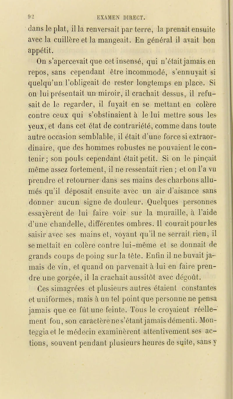 dans le plat, il la renversait par terre, la prenait ensuite avec la cuillère et la mangeait. En général il avait bon appétit. On s'apercevait que cet insensé, qui n'était jamais en repos, sans cependant être incommodé, s'ennuyait si quelqu'un l'obligeait de rester longtemps en place. Si on lui présentait un miroir, il crachait dessus, il refu- sait de le regarder, il fuyait en se mettant en colère contre ceux qui s'obstinaient à le lui mettre sous les yeux, et dans cet état de contrariété, comme dans toute autre occasion semblable, il était d'une force si extraor- dinaire, que des hommes robustes ne pouvaient le con- tenir; son pouls cependant était petit. Si on le pinçait même assez fortement, il ne ressentait rien ; et on l'a vu prendre et retourner dans ses mains des charbons allu- més qu'il déposait ensuite avec un air d'aisance sans donner aucun signe de douleur. Quelques personnes essavèrent de lui faire voir sur la muraille, à l'aide d'une chandelle, différentes ombres. Il courait pour les saisir avec ses mains et, voyant qu'il ne serrait rien, il se mettait en colère contre lui-même et se donnait de grands coups de poing sur la tête. Enfin il ne buvait ja- mais de vin, et quand on parvenait à lui en faire pren- dre une gorgée, il la crachait aussitôt avec dégoût. Ces simagrées et plusieurs autres étaient constantes et uniformes, mais à un tel point que personne ne pensa jamais que ce fût une feinte. Tous le croyaient réelle- ment fou, son caractèrenes'étant jamais démenti. Mon- teggiaetle médecin examinèrent attentivement ses ac- tions, souvent pendant plusieurs heures de suite, sans y