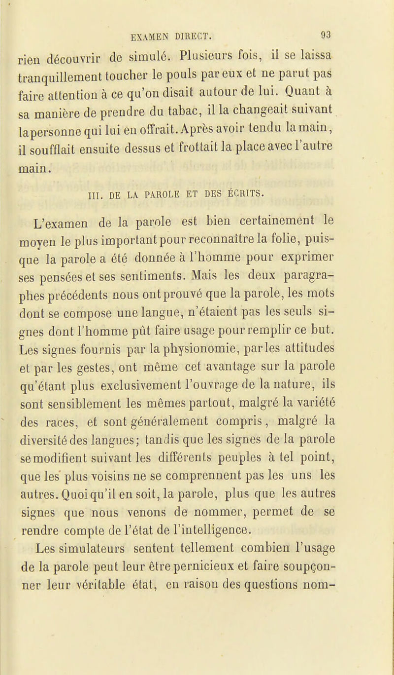 rien découvrir de simulé. Plusieurs fois, il se laissa tranquillement toucher le pouls par eux et ne parut pas faire attention à ce qu'on disait autour de lui. Quant à sa manière de prendre du tabac, il la changeait suivant lapersonne qui lui en offrait. Après avoir tendu la main, il soufflait ensuite dessus et frottait la place avec l'autre main. III. DE LA PAROLE ET DES ÉCRITS. L'examen de la parole est bien certainement le moyen le plus important pour reconnaître la folie, puis- que la parole a été donnée à l'homme pour exprimer ses pensées et ses sentiments. Mais les deux paragra- phes précédents nous ont prouvé que la parole, les mots dont se compose une langue, n'étaient pas les seuls si- gnes dont l'homme pût faire usage pour remplir ce but. Les signes fournis par la physionomie, parles attitudes et par les gestes, ont même cet avantage sur la parole qu'étant plus exclusivement l'ouvrage de la nature, ils sont sensiblement les mêmes partout, malgré la variété des races, et sont généralement compris, malgré la diversité des langues; tandis que les signes de la parole se modifient suivant les différents peuples à tel point, que les plus voisins ne se comprennent pas les uns les autres. Quoiqu'il en soit, la parole, plus que les autres signes que nous venons de nommer, permet de se rendre compte de l'état de l'intelligence. Les simulateurs sentent tellement combien l'usage de la parole peut leur être pernicieux et faire soupçon- ner leur véritable état, en raison des questions nom-