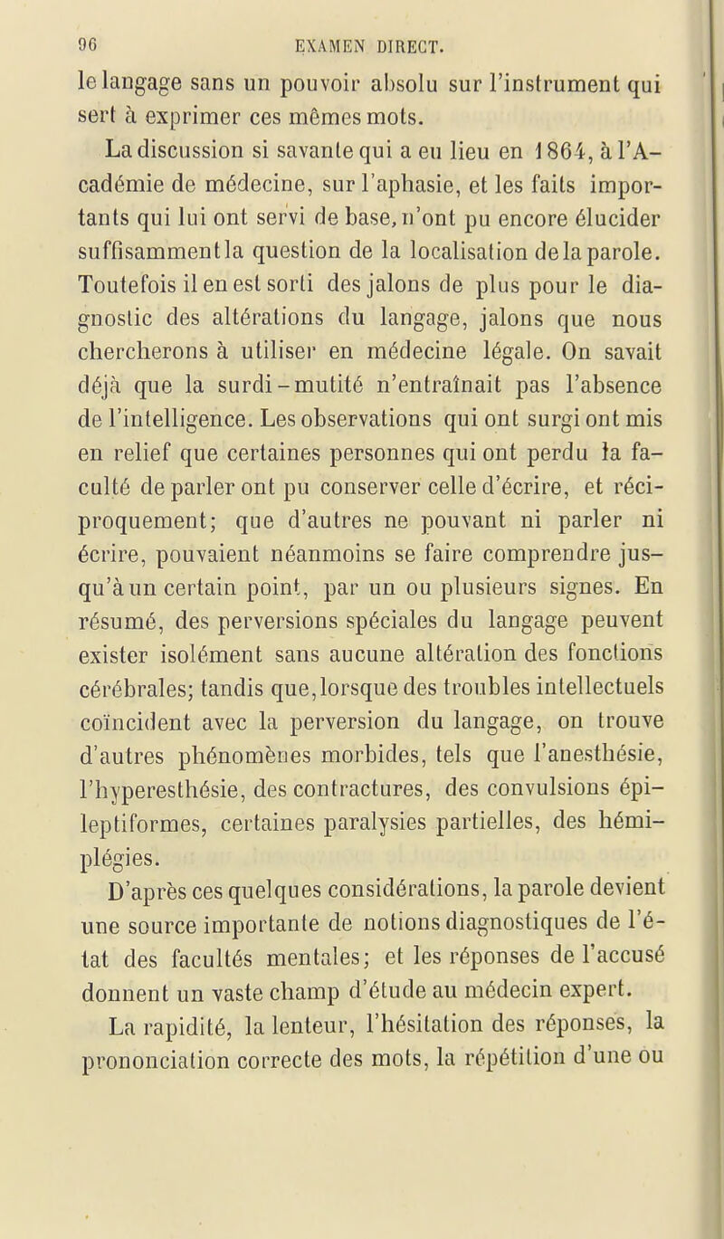 le langage sans un pouvoir absolu sur l'instrument qui sert à exprimer ces mêmes mots. La discussion si savante qui a eu lieu en i 864, à l'A- cadémie de médecine, sur l'aphasie, et les faits impor- tants qui lui ont servi de base, n'ont pu encore élucider suffisamment la question de la localisation delà parole. Toutefois il en est sorti des jalons de plus pour le dia- gnostic des altérations du langage, jalons que nous chercherons à utiliser en médecine légale. On savait déjà que la surdi-mutité n'entraînait pas l'absence de l'intelligence. Les observations qui ont surgi ont mis en relief que certaines personnes qui ont perdu la fa- culté de parler ont pu conserver celle d'écrire, et réci- proquement; que d'autres ne pouvant ni parler ni écrire, pouvaient néanmoins se faire comprendre jus- qu'à un certain point, par un ou plusieurs signes. En résumé, des perversions spéciales du langage peuvent exister isolément sans aucune altération des fonctions cérébrales; tandis que,lorsque des troubles intellectuels coïncident avec la perversion du langage, on trouve d'autres phénomènes morbides, tels que l'anesthésie, l'hyperesthésie, des contractures, des convulsions épi- leptiformes, certaines paralysies partielles, des hémi- plégies. D'après ces quelques considérations, la parole devient une source importante de notions diagnostiques de l'é- tat des facultés mentales; et les réponses de l'accusé donnent un vaste champ d'étude au médecin expert. La rapidité, la lenteur, l'hésitation des réponses, la prononciation correcte des mots, la répétition d'une ou