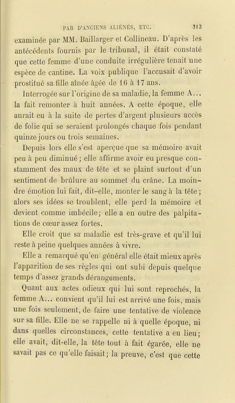 examinée par MM. Baillarger et Collineau. D'après les antécédents fournis par le tribunal, il était constaté que cette femme d'une conduite irrégulière tenait une espèce de cantine. La voix publique l'accusait d'avoir prostitué sa fille aînée âgée de 16 à 17 ans. Interrogée sur l'origine de sa maladie, la femme A... la fait remonter à huit années. A cette époque, elle aurait eu à la suite de pertes d'argent plusieurs accès de folie qui se seraient prolongés chaque fois pendant quinze jours ou trois semaines. Depuis lors elle s'est aperçue que sa mémoire avait peu à peu diminué ; elle affirme avoir eu presque con- stamment des maux de tête et se plaint surtout d'un sentiment de brûlure au sommet du crâne. La moin- dre émotion lui fait, dit-elle, monter le sang à la tête ; alors ses idées se troublent, elle perd la mémoire et devient comme imbécile; elle a en outre des palpita- tions de cœur assez fortes. Elle croit que sa maladie est très-grave et qu'il lui reste à peine quelques années à vivre. Elle a remarqué qu'en général elle était mieux après l'apparition de ses règles qui ont subi depuis quelque temps d'assez grands dérangements. Quant aux actes odieux qui lui sont reprochés, la femme A... convient qu'il lui est arrivé une fois, mais une fois seulement, de faire une tentative de violence sur sa fille. Elle ne se rappelle ni à quelle époque, ni dans quelles circonstances, cette tentative a eu lieu; elle avait, dit-elle, la tête tout à fait égarée, elle ne savait pas ce qu'elle faisait; la preuve, c'est que cette