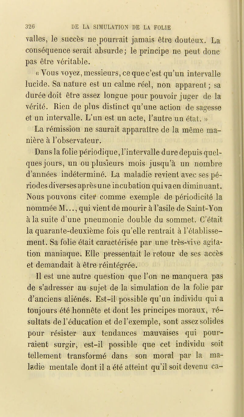 valles, le succès ne pourrait jamais être douteux. La conséquence serait absurde; le principe ne peut donc pas être véritable. « Vous -voyez, messieurs, ce que c'est qu'un intervalle lucide. Sa nature est un calme réel, non apparent ; sa durée doit être assez longue pour pouvoir juger de la vérité. Rien de plus distinct qu'une action de sagesse et un intervalle. L'un est un acte, l'autre un état. » La rémission ne saurait apparaître de la même ma- nière à l'observateur. Dans la folie périodique, l'intervalle dure depuis quel- ques jours, un ou plusieurs mois jusqu'à un nombre d'années indéterminé. La maladie revient avec ses pé- riodes diverses après une incubation qui va en diminuant. Nous pouvons citer comme exemple de périodicité la nommée M..., qui vient de mourir à l'asile de Saint-Yon à la suite d'une pneumonie double du sommet. C'était la quarante-deuxième fois qu'elle rentrait à l'établisse- ment. Sa folie était caractérisée par une très-vive agita- tion maniaque. Elle pressentait le retour de ses accès et demandait à être réintégrée. Il est une autre question que l'on ne manquera pas de s'adresser au sujet de la simulation de la folie par d'anciens aliénés. Est-il possible qu'un individu qui a toujours été honnête et dont les principes moraux, ré- sultats de l'éducation et de l'exemple, sont assez solides pour résister aux tendances mauvaises qui pour- raient surgir, est-il possible que cet individu soit tellement transformé dans son moral par la ma- ladie mentale dont il a été atteint qu'il soit devenu ca-