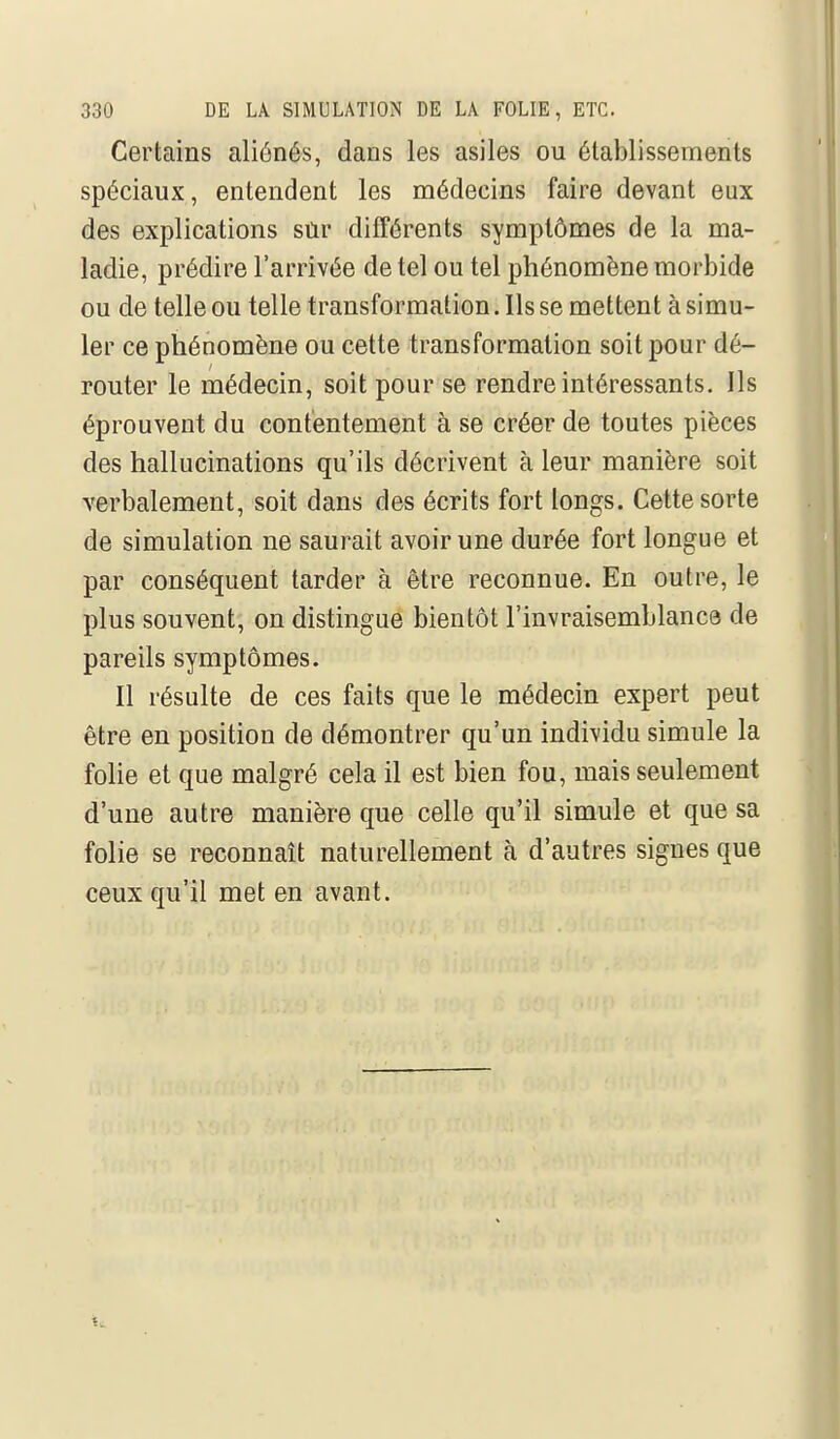 Certains aliénés, dans les asiles ou établissements spéciaux, entendent les médecins faire devant eux des explications sûr différents symptômes de la ma- ladie, prédire l'arrivée de tel ou tel phénomène morbide ou de telle ou telle transformation. Ils se mettent à simu- ler ce phénomène ou cette transformation soit pour dé- router le médecin, soit pour se rendre intéressants. Ils éprouvent du contentement à se créer de toutes pièces des hallucinations qu'ils décrivent à leur manière soit verbalement, soit dans des écrits fort longs. Cette sorte de simulation ne saurait avoir une durée fort longue et par conséquent tarder à être reconnue. En outre, le plus souvent, on distingue bientôt l'invraisemblance de pareils symptômes. Il résulte de ces faits que le médecin expert peut être en position de démontrer qu'un individu simule la folie et que malgré cela il est bien fou, mais seulement d'une autre manière que celle qu'il simule et que sa folie se reconnaît naturellement à d'autres signes que ceux qu'il met en avant.