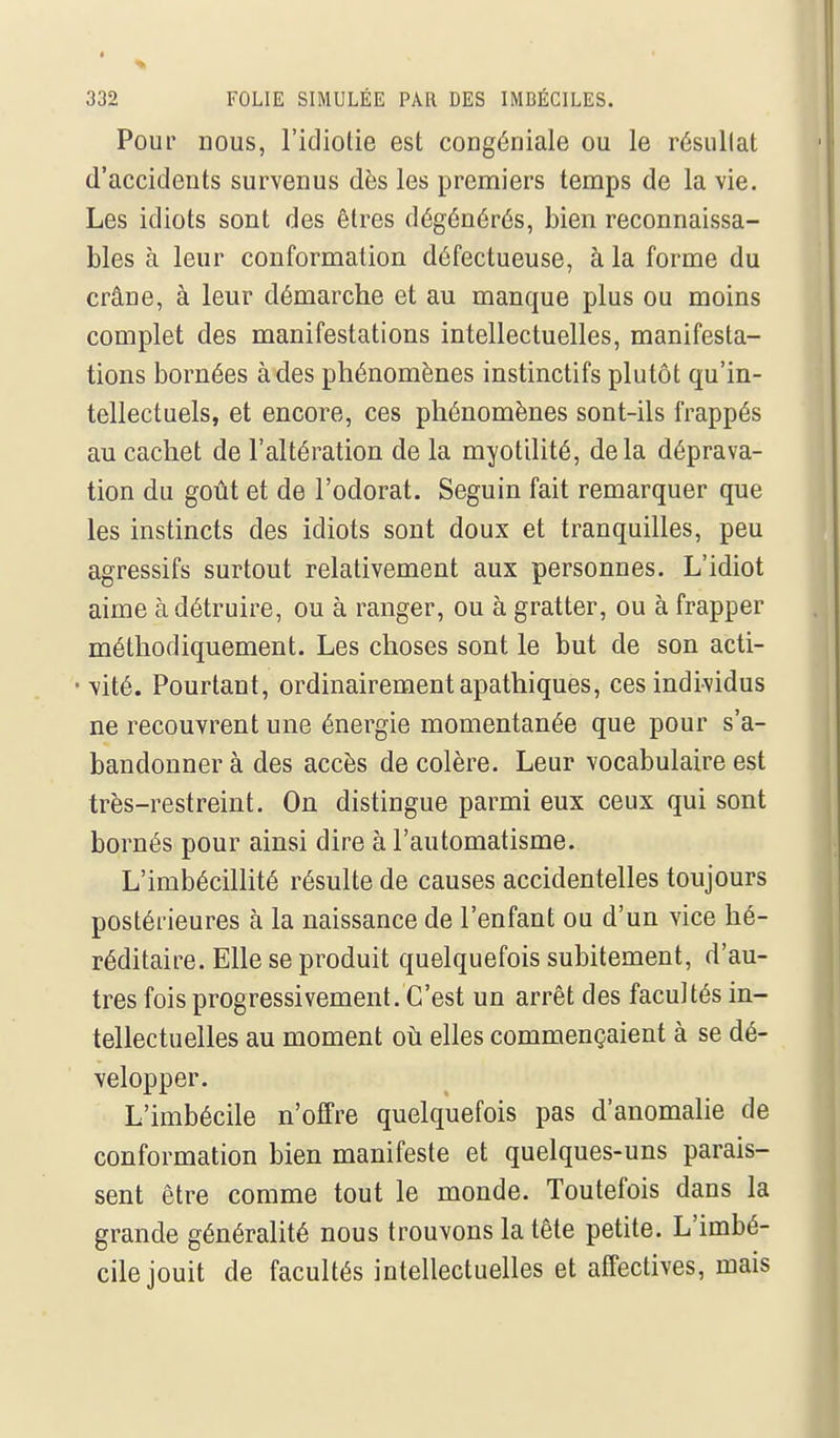 Pour nous, l'idiotie est congéniale ou le résullat d'accidents survenus dès les premiers temps de la vie. Les idiots sont des êtres dégénérés, bien reconnaissa- bles à leur conformation défectueuse, à la forme du crâne, à leur démarche et au manque plus ou moins complet des manifestations intellectuelles, manifesta- tions bornées à des phénomènes instinctifs plutôt qu'in- tellectuels, et encore, ces phénomènes sont-ils frappés au cachet de l'altération de la myotilité, delà déprava- tion du goût et de l'odorat. Seguin fait remarquer que les instincts des idiots sont doux et tranquilles, peu agressifs surtout relativement aux personnes. L'idiot aime à détruire, ou à ranger, ou à gratter, ou à frapper méthodiquement. Les choses sont le but de son acti- • vité. Pourtant, ordinairement apathiques, ces individus ne recouvrent une énergie momentanée que pour s'a- bandonner à des accès de colère. Leur vocabulaire est très-restreint. On distingue parmi eux ceux qui sont bornés pour ainsi dire à l'automatisme. L'imbécillité résulte de causes accidentelles toujours postérieures à la naissance de l'enfant ou d'un vice hé- réditaire. Elle se produit quelquefois subitement, d'au- tres fois progressivement. C'est un arrêt des facultés in- tellectuelles au moment oh elles commençaient à se dé- velopper. L'imbécile n'offre quelquefois pas d'anomalie de conformation bien manifeste et quelques-uns parais- sent être comme tout le monde. Toutefois dans la grande généralité nous trouvons la tête petite. L'imbé- cile jouit de facultés intellectuelles et affectives, mais