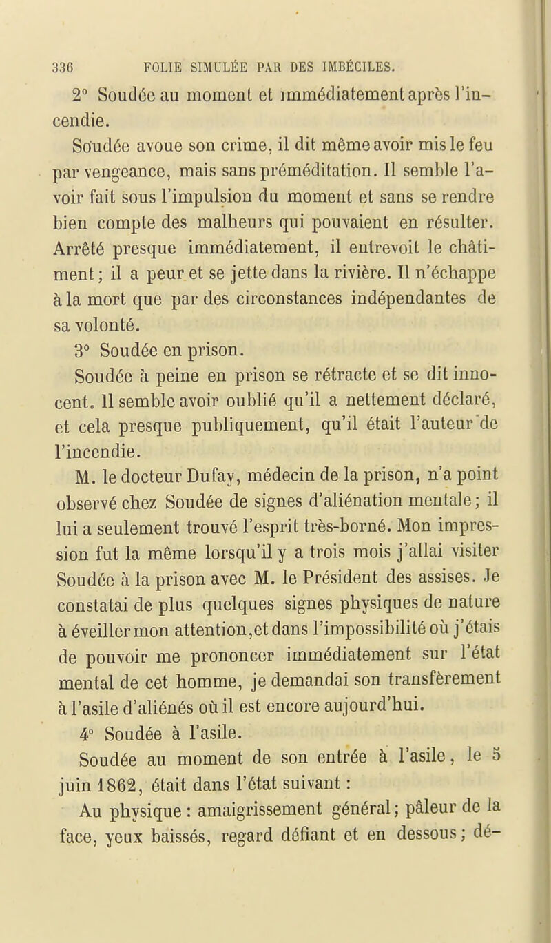 2° Souciée au moment et immédiatement après l'in- cendie. Soudée avoue son crime, il dit même avoir mis le feu par vengeance, mais sans préméditation. Il semble l'a- voir fait sous l'impulsion du moment et sans se rendre bien compte des malheurs qui pouvaient en résulter. Arrêté presque immédiatement, il entrevoit le châti- ment ; il a peur et se jette dans la rivière. Il n'échappe à la mort que par des circonstances indépendantes de sa volonté. 3° Soudée en prison. Soudée à peine en prison se rétracte et se dit inno- cent, 11 semble avoir oublié qu'il a nettement déclaré, et cela presque publiquement, qu'il était l'auteur'de l'incendie. M. le docteur Dufay, médecin de la prison, n'a point observé chez Soudée de signes d'aliénation mentale; il lui a seulement trouvé l'esprit très-borné. Mon impres- sion fut la même lorsqu'il y a trois mois j'allai visiter Soudée à la prison avec M. le Président des assises. Je constatai de plus quelques signes physiques de nature à éveiller mon attention,et dans l'impossibilité où j'étais de pouvoir me prononcer immédiatement sur l'état mental de cet homme, je demandai son transfèrement à l'asile d'aliénés où il est encore aujourd'hui. 4° Soudée à l'asile. Soudée au moment de son entrée à l'asile, le 5 juin 1862, était dans l'état suivant : Au physique : amaigrissement général ; pâleur de la face, yeux baissés, regard défiant et en dessous; dé-