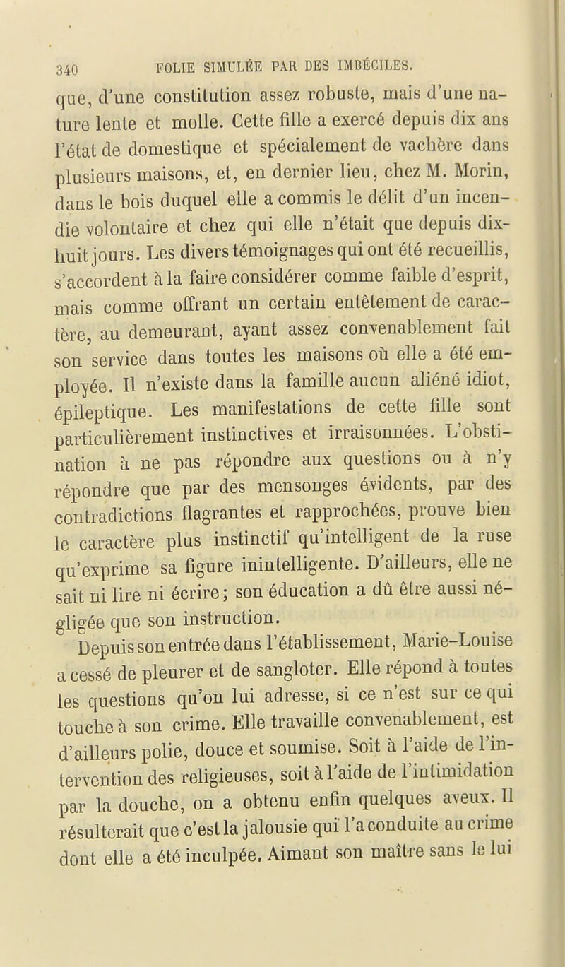 que, d'une constitution assez robuste, mais d'une na- ture lente et molle. Cette fdle a exercé depuis dix ans l'état de domestique et spécialement de vachère dans plusieurs maisons, et, en dernier lieu, chez M. Morin, dans le bois duquel elle a commis le délit d'un incen- die volontaire et chez qui elle n'était que depuis dix- huit jours. Les divers témoignages qui ont été recueillis, s'accordent à la faire considérer comme faible d'esprit, mais comme offrant un certain entêtement de carac- tère, au demeurant, ayant assez convenablement fait son service dans toutes les maisons où elle a été em- ployée. Il n'existe dans la famille aucun aliéné idiot, épileptique. Les manifestations de cette fille sont particulièrement instinctives et irraisonnées. L'obsti- nation à ne pas répondre aux questions ou à n'y répondre que par des mensonges évidents, par des contradictions flagrantes et rapprochées, prouve bien le caractère plus instinctif qu'intelligent de la ruse qu'exprime sa figure inintelligente. D'ailleurs, elle ne sait ni lire ni écrire ; son éducation a dû être aussi né- gligée que son instruction. Depuis son entrée dans l'établissement, Marie-Louise a cessé de pleurer et de sangloter. Elle répond à toutes les questions qu'on lui adresse, si ce n'est sur ce qui touche à son crime. Elle travaille convenablement, est d'ailleurs polie, douce et soumise. Soit à l'aide de l'in- tervention des religieuses, soit à l'aide de l'intimidation par la douche, on a obtenu enfin quelques aveux. Il résulterait que c'est la jalousie qui l'a conduite au crime dont elle a été inculpée. Aimant son maître sans le lui