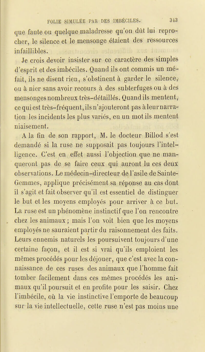 que faute ou quelque maladresse qu'on dût lui repro- cher, le silence et le mensonge étaient des ressources infaillibles. Je crois devoir insister sur ce caractère des simples d'esprit et des imbéciles. Quand ils ont commis un mé- fait, ils ne disent rien, s'obstinent à garderie silence^ ou à nier sans avoir recours à des subterfuges ou à des mensonges nombreux très-détaillés. Quandils mentent, ce qui est très-fréquent, ils n'ajouteront pas à leur narra- tion les incidents les plus variés, en un mot ils mentent niaisement. A la fin de son rapport, M. le docteur Billod s'est demandé si la ruse ne supposait pas toujours l'intel- ligence. C'est en effet aussi l'objection que ne man- queront pas de se faire ceux qui auront lu ces deux observations. Le médecin-directeur de l'asile de Sainte- Gemmes, applique précisément sa réponse au cas dont il s'agit et fait observer qu'il est essentiel de distinguer le but et les moyens employés pour arriver à ce but. La ruse est un phénomène instinctif que l'on rencontre chez les animaux ; mais l'on voit bien que les moyens employés ne sauraient partir du raisonnement des faits. Leurs ennemis naturels les poursuivent toujours d'une certaine façon, et il est si vrai qu'ils emploient les mêmes procédés pour les déjouer, que c'est avec la con- naissance de ces ruses des animaux que l'homme fait tomber facilement dans ces mêmes procédés les ani- maux qu'il poursuit et en profite pour les saisir. Chez l'imbécile, oîi la vie instinctive l'emporte de beaucoup sur la vie intellectuelle, cette ruse n'est pas moins une