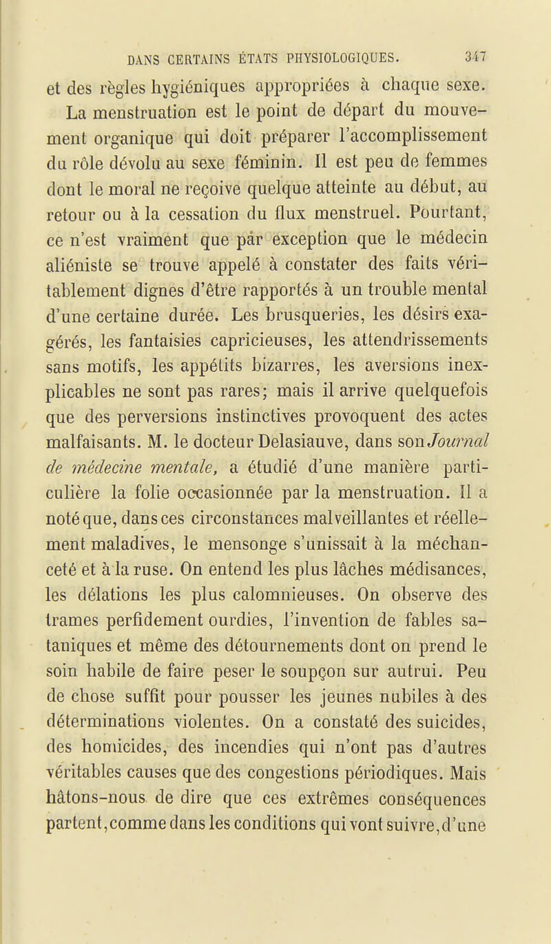 et des règles hygiéniques appropriées à chaque sexe. La menstruation est le point de départ du mouve- ment organique qui doit préparer l'aecomplissement du rôle dévolu au sexe féminin. Il est peu de femmes dont le moral ne reçoive quelque atteinte au début, au retour ou à la cessation du flux menstruel. Pourtant, ce n'est vraiment que par exception que le médecin aliéniste se trouve appelé à constater des faits véri- tablement dignes d'être rapportés à un trouble mental d'une certaine durée. Les brusqueries, les désirs exa- gérés, les fantaisies capricieuses, les attendrissements sans motifs, les appétits bizarres, les aversions inex- plicables ne sont pas rares; mais il arrive quelquefois que des perversions instinctives provoquent des actes malfaisants. M. le docteur Delasiauve, dans son Joiomal de médecine mentale, a étudié d'une manière parti- culière la folie occasionnée par la menstruation. Il a noté que, dans ces circonstances malveillantes et réelle- ment maladives, le mensonge s'unissait à la méchan- ceté et à la ruse. On entend les plus lâches médisances, les délations les plus calomnieuses. On observe des trames perfidement ourdies, l'invention de failles sa- taniques et même des détournements dont on prend le soin habile de faire peser le soupçon sur autrui. Peu de chose suffit pour pousser les jeunes nubiles à des déterminations violentes. On a constaté des suicides, des homicides, des incendies qui n'ont pas d'autres véritables causes que des congestions périodiques. Mais hâtons-nous de dire que ces extrêmes conséquences partent,comme dans les conditions qui vont suivre,d'une