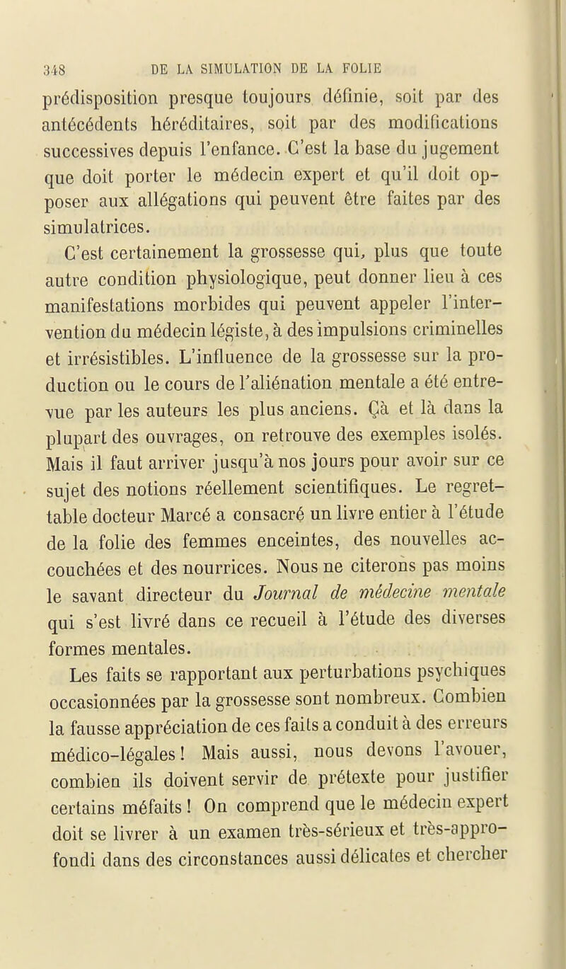 prédisposition presque toujours définie, soit par des antécédents héréditaires, soit par des modifications successives depuis l'enfance. C'est la base du jugement que doit porter le médecin expert et qu'il doit op- poser aux allégations qui peuvent être faites par des simulatrices. C'est certainement la grossesse qui, plus que toute autre condition physiologique, peut donner lieu à ces manifestations morbides qui peuvent appeler l'inter- vention du médecin légiste, à des impulsions criminelles et irrésistibles. L'influence de la grossesse sur la pro- duction ou le cours de l'aliénation mentale a été entre- vue par les auteurs les plus anciens. Çà et là dans la plupart des ouvrages, on retrouve des exemples isolés. Mais il faut arriver jusqu'à nos jours pour avoir sur ce sujet des notions réellement scientifiques. Le regret- table docteur Marcé a consacré un livre entier à l'étude de la folie des femmes enceintes, des nouvelles ac- couchées et des nourrices. Nous ne citerons pas moins le savant directeur du Journal de médecine mentale qui s'est livré dans ce recueil à l'étude des diverses formes mentales. Les faits se rapportant aux perturbations psychiques occasionnées par la grossesse sont nombreux. Combien la fausse appréciation de ces faits a conduit à des erreurs médico-légales! Mais aussi, nous devons l'avouer, combien ils doivent servir de prétexte pour justifier certains méfaits ! On comprend que le médecin expert doit se livrer à un examen très-sérieux et très-appro- fondi dans des circonstances aussi délicates et chercher