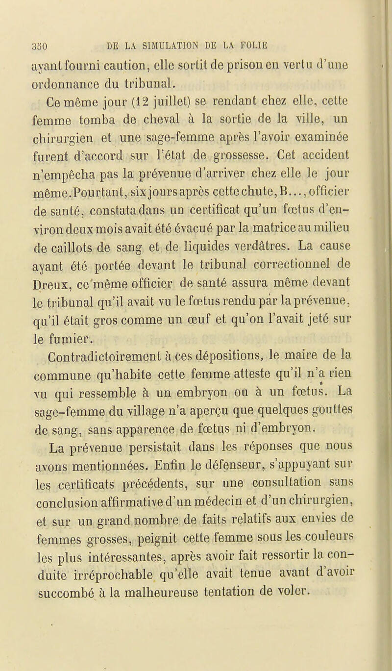 ayant fourni caution, elle sortit de prison en vertu d'une ordonnance du tribunal. Ce même jour (12 juillet) se rendant chez elle, cette femme tomba de cheval à la sortie de la ville, un chirurgien et une sage-femme après l'avoir examinée furent d'accord sur l'état de grossesse. Cet accident n'empêcha pas la prévenue d'arriver chez elle le jour même.Pourtant, six jours après cettechute,B..., officier de santé, constata dans un certificat qu'un fœtus d'en- viron deux mois avait été évacué par la matrice au milieu de caillots de sang et de liquides verdâtres. La cause ayant été portée devant le tribunal correctionnel de Dreux, ce'même officier de santé assura même devant le tribunal qu'il avait vu le fœtus rendu par la prévenue, qu'il était gros comme un œuf et qu'on l'avait jeté sur le fumier. Contradictoiremenl à ces dépositions, le maire de la commune qu'habite cette femme atteste qu'il n'a rien vu qui ressemble à un embryon ou à un fœtus. La sage-femme du village n'a aperçu que quelques gouttes de sang, sans apparence de fœtus ni d'embryon. La prévenue persistait dans les réponses que nous avons mentionnées. Enfin le défenseur, s'appuyant sur les certificats précédents, sur une consultation sans conclusion affirmative d'un médecin et d'un chirurgien, et sur un grand nombre de faits relatifs aux envies de femmes grosses, peignit cette femme sous les couleurs les plus intéressantes, après avoir fait ressortir la con- duite irréprochable qu'elle avait tenue avant d'avoir succombé à la malheureuse tentation de voler.