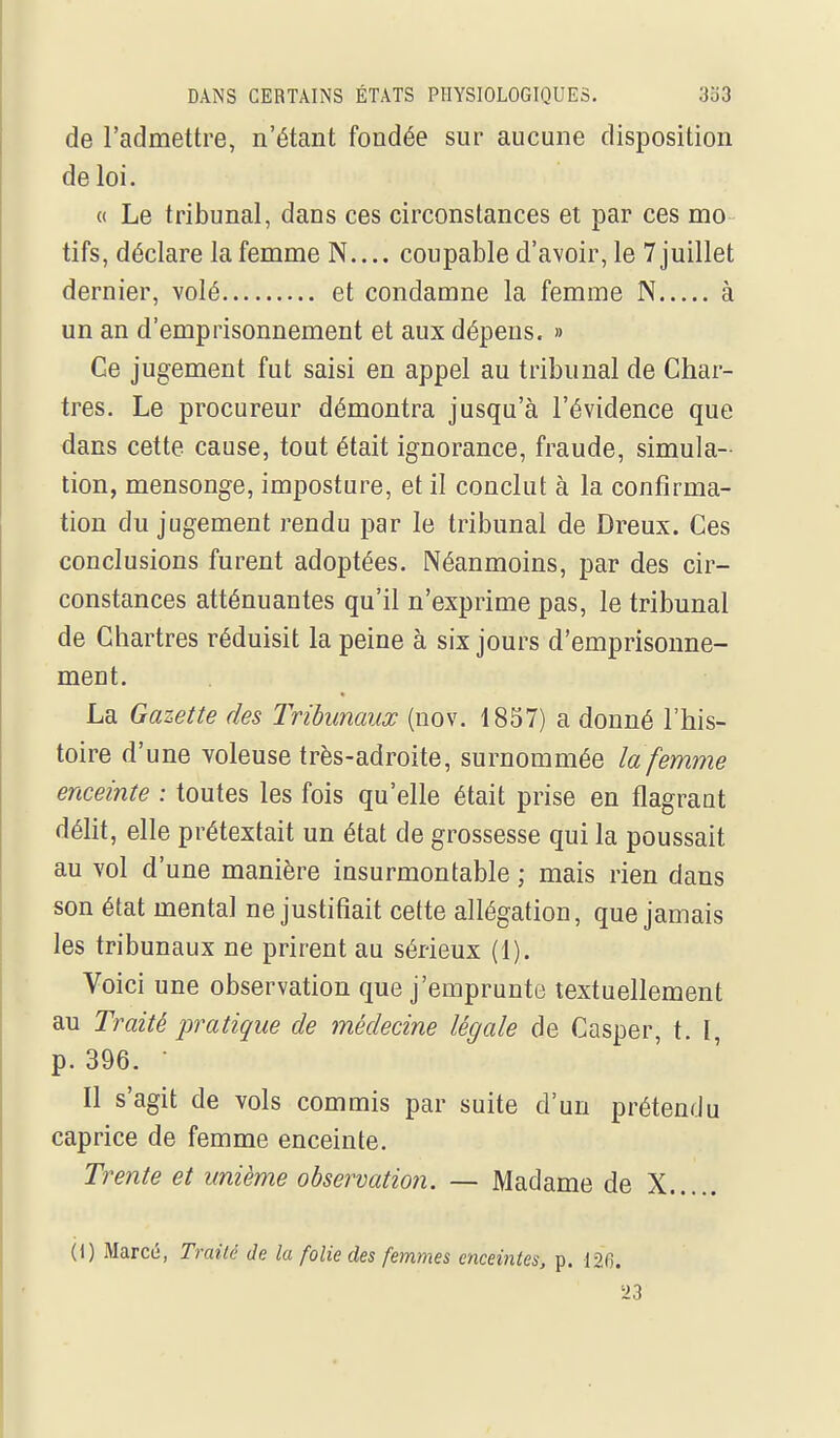 de l'admettre, n'étant fondée sur aucune disposition de loi. « Le tribunal, dans ces circonstances et par ces mo tifs, déclare la femme N.... coupable d'avoir, le 7 juillet dernier, volé et condamne la femme N à un an d'emprisonnement et aux dépens. » Ce jugement fut saisi en appel au tribunal de Char- tres. Le procureur démontra jusqu'à l'évidence que dans cette cause, tout était ignorance, fraude, simula- tion, mensonge, imposture, et il conclut à la confirma- tion du jugement rendu par le tribunal de Dreux. Ces conclusions furent adoptées. Néanmoins, par des cir- constances atténuantes qu'il n'exprime pas, le tribunal de Chartres réduisit la peine à six jours d'emprisonne- ment. La Gazette des Tribunaux (uov. 1857) a donné l'his- toire d'une voleuse très-adroite, surnommée la femme enceinte : toutes les fois qu'elle était prise en flagraat délit, elle prétextait un état de grossesse qui la poussait au vol d'une manière insurmontable ; mais rien dans son état mental ne justifiait cette allégation, que jamais les tribunaux ne prirent au sérieux (1). Voici une observation que j'emprunte textuellement au Traité pratique de médecine légale de Casper, t. I, p. 396. • Il s'agit de vols commis par suite d'un prétendu caprice de femme enceinte. Trente et unième observation. — Madame de X 0) Marcé, Traité de la folie des femmes enceintes, p. 126.