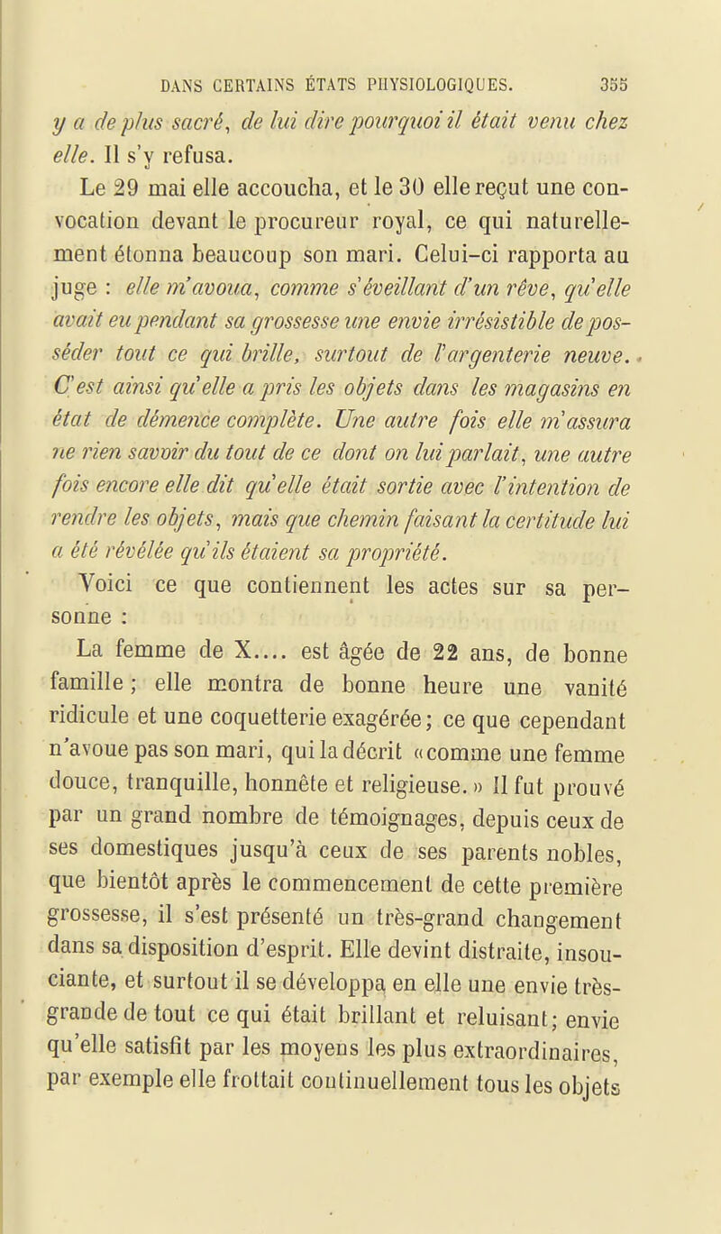 y a déplus sacré, de lui dire pourquoi il était venu chez elle. Il s'y refusa. Le 29 mai elle accoucha, et le 30 elle reçut une con- vocation devant le procureur royal, ce qui naturelle- ment étonna beaucoup son mari. Celui-ci rapporta au juge : elle m'avoua, comme s éveillant d'un rêve, quelle avait eu pendant sa grossesse une envie irrésistible dépos- séder tout ce qui brille, surtout de l'argenterie neuve,. C'est ainsi qu elle a pris les objets dans les magasins en état de démence complète. Une autre fois elle m'assura ne rien savmr du tout de ce dont on lui parlait, une autre fois encore elle dit quelle était sortie avec l'intention de rendre les objets, mais que chemin faisant la certitude lui a été révélée qu'ils étaient sa propriété. Voici ce que contiennent les actes sur sa per- sonne : La femme de X.... est âgée de 22 ans, de bonne famille ; elle montra de bonne heure une vanité ridicule et une coquetterie exagérée ; ce que cependant n'avoue pas son mari, qui la décrit «comme une femme douce, tranquille, honnête et religieuse. » 11 fut prouvé par un grand nombre de témoignages, depuis ceux de ses domestiques jusqu'à ceux de ses parents nobles, que bientôt après le commencement de cette première grossesse, il s'est présenté un très-grand changement dans sa disposition d'esprit. Elle devint distraite, insou- ciante, et surtout il se développa, en elle une envie très- grande de tout ce qui était brillant et reluisant; envie qu'elle satisfît par les moyens les plus extraordinaires, par exemple elle frottait continuellement tous les objets