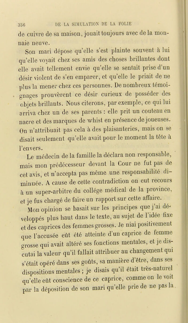 de cuivre de sa maison, jouait toujours avec de la mon- naie neuve. Son mari dépose qu'elle s'est plainte souvent à lui qu'elle voyait chez ses amis des choses brillantes dont elle avait tellement envie qu'elle se sentait prise d'un désir violent de s'en emparer, et qu'elle le priait de ne plus la mener chez ces personnes. De nombreux témoi- gnages prouvèrent ce désir curieux de posséder des objets brillants. Nous citerons, par exemple, ce qui lui arriva chez un de ses parents : elle prit un couteau en nacre et des marques de whist en présence de joueuses. On n'attribuait pas cela à des plaisanteries, mais on se disait seulement qu'elle avait pour le moment la tête à l'envers. Le médecin de la famille la déclara non responsable, mais mon prédécesseur devant la Cour ne fut pas de cet avis, et n'accepta pas même une responsabihté di- minuée. A cause de cette contradiction on eut recours à un super-arbitre du collège médical de la province, et je fus chargé de faire un rapport sur cette affaire. Mon opinion se basait sur les principes que j'ai dé- veloppés plus haut dans le texte, au sujet de l'idée fixe et des caprices des femmes grosses. Je niai positivement que l'accusée eût été atteinte d'un caprice de femme crrosse qui avait altéré ses fonctions mentales, et je dis- cutai la valeur qu'il fallait attribuer au changement qui s'était opéré dans ses goûts, sa manière d'être, dans ses dispositions mentales ; je disais qu'il était très-naturel qu'elle eût conscience de ce caprice, comme on le voit par la déposition de son mari qu'elle prie de ne pas la