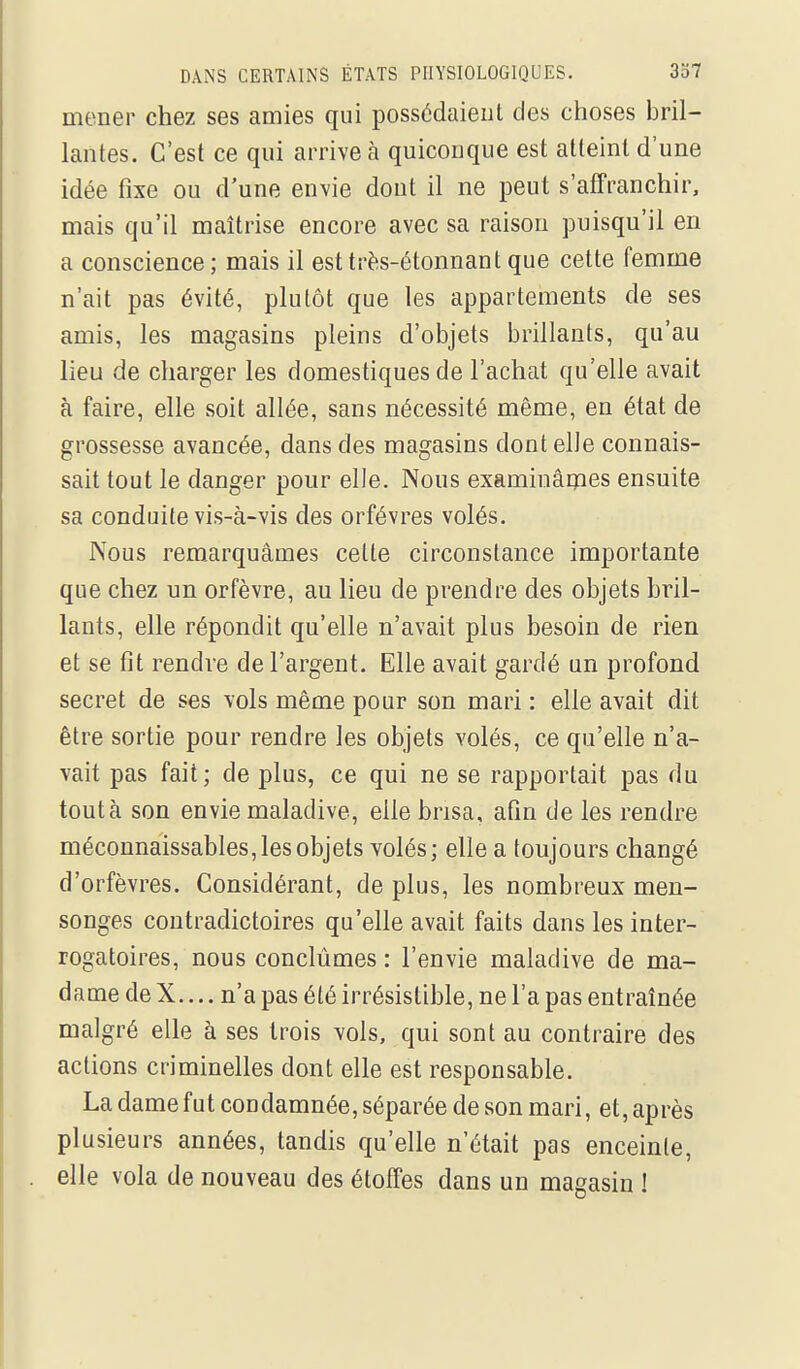 mener chez ses amies qui possédaient des choses bril- lantes. C'est ce qui arrive à quiconque est atteint d'une idée fixe ou d'une envie dont il ne peut s'affranchir, mais qu'il maîtrise encore avec sa raison puisqu'il en a conscience; mais il esttrès-étonnantque cette femme n'ait pas évité, plutôt que les appartements de ses amis, les magasins pleins d'objets brillants, qu'au lieu de charger les domestiques de l'achat qu'elle avait à faire, elle soit allée, sans nécessité même, en état de grossesse avancée, dans des magasins dont elle connais- sait tout le danger pour elle. Nous examinâmes ensuite sa conduite vis-à-vis des orfèvres volés. Nous remarquâmes cette circonstance importante que chez un orfèvre, au lieu de prendre des objets bril- lants, elle répondit qu'elle n'avait plus besoin de rien et se fit rendre de l'argent. Elle avait gardé un profond secret de ses vols même pour son mari : elle avait dit être sortie pour rendre les objets volés, ce qu'elle n'a- vait pas fait; de plus, ce qui ne se rapportait pas du tout à son envie maladive, elle brisa, afin de les rendre méconnaissables, les objets volés; elle a toujours changé d'orfèvres. Considérant, de plus, les nombreux men- songes contradictoires qu'elle avait faits dans les inter- rogatoires, nous conclûmes : l'envie maladive de ma- dame de X.... n'a pas été irrésistible, ne l'a pas entraînée malgré elle à ses trois vols, qui sont au contraire des actions criminelles dont elle est responsable. La dame fut condamnée, séparée de son mari, et, après plusieurs années, tandis qu'elle n'était pas enceinte, elle vola de nouveau des étoffes dans un magasin !