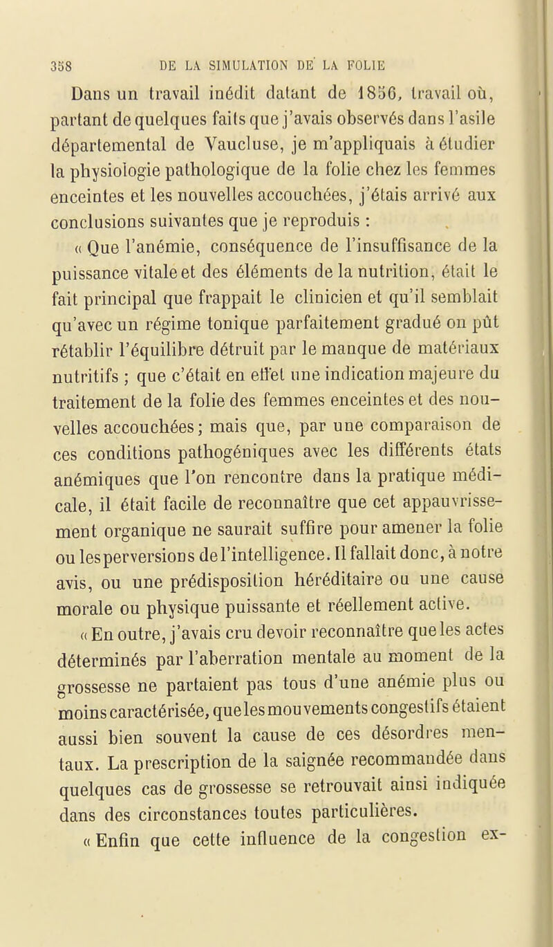 Dans un travail inédit datant de 1856, travail oii, partant de quelques faits que j'avais observés dans l'asile départemental de Vaucluse, je m'appliquais à étudier la physiologie pathologique de la folie chez les femmes enceintes et les nouvelles accouchées, j'étais arrivé aux conclusions suivantes que je reproduis : (( Que l'anémie, conséquence de l'insuffisance de la puissance vitale et des éléments de la nutrition, était le fait principal que frappait le clinicien et qu'il semblait qu'avec un régime tonique parfaitement gradué on pût rétablir l'équiUbre détruit par le manque de matériaux nutritifs ; que c'était en etiet une indication majeure du traitement de la folie des femmes enceintes et des nou- velles accouchées; mais que, par une comparaison de ces conditions pathogéniques avec les différents états anémiques que l'on rencontre dans la pratique médi- cale, il était facile de reconnaître que cet appauvrisse- ment organique ne saurait suffire pour amener la folie ou les perversion s de l'intelligence. Il fallait donc, à notre avis, ou une prédisposition héréditaire ou une cause morale ou physique puissante et réellement active. « En outre, j'avais cru devoir reconnaître que les actes déterminés par l'aberration mentale au moment de la grossesse ne partaient pas tous d'une anémie plus ou moins caractérisée, quelesmouvementscongestifs étaient aussi bien souvent la cause de ces désordres men- taux. La prescription de la saignée recommandée dans quelques cas de grossesse se retrouvait ainsi indiquée dans des circonstances toutes particulières. «Enfin que cette influence de la congestion ex-