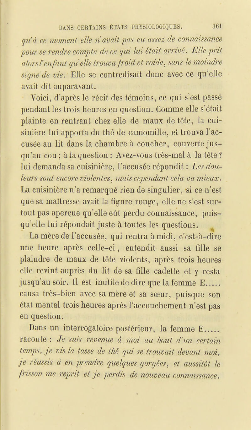 qu'à ce moment elle n avait pas eu assez de minaissance pour se rendre compte de ce qui lui était arrivé. Elle jmt alors l'enfant quelle trouva froid et roide, sans le moindre signe de vie. Elle se contredisait donc avec ce qu'elle avait dit auparavant. Voici, d'après le récit des témoins, ce qui s'est passé pendant les trois heures en question. Comme elle s'était plainte en rentrant chez elle de maux de tête, la cui- sinière lui apporta du thé de camomille, et trouva l'ac- cusée au lit dans la chambre à coucher, couverte jus- qu'au cou ; à la question : Avez-vous très-mal à la tête? lui demanda sa cuisinière, l'accusée répondit : Les dou- leurs sont encore violentes., mais cependant cela va mieux. La cuisinière n'a remarqué rien de singulier, si ce n'est que sa maîtresse avait la figure rouge, elle ne s'est sur- tout pas aperçue qu'elle eût perdu connaissance, puis- qu'elle lui répondait juste à toutes les questions. ^ La mère de l'accusée, qui rentra à midi, c'est-à-dire une heure après celle-ci, entendit aussi sa fille se plaindre de maux de tête violents, après trois heures elle revint auprès du lit de sa fille cadette et y resta jusqu'au soir. Il est inutile de dire que la femme E causa très-bien avec sa mère et sa sœur, puisque son état mental trois heures après l'accouchement n'est pas en question. Dans un interrogatoire postérieur, la femme E raconte : Je suis revenue à moi au bout d'un certain temps, je vis la tasse de thé qui se trouvait devant moi, je réussis à en prendre quelques gorgées, et aussitôt le frisson me reprit et je perdis de nouveau connaissajice.