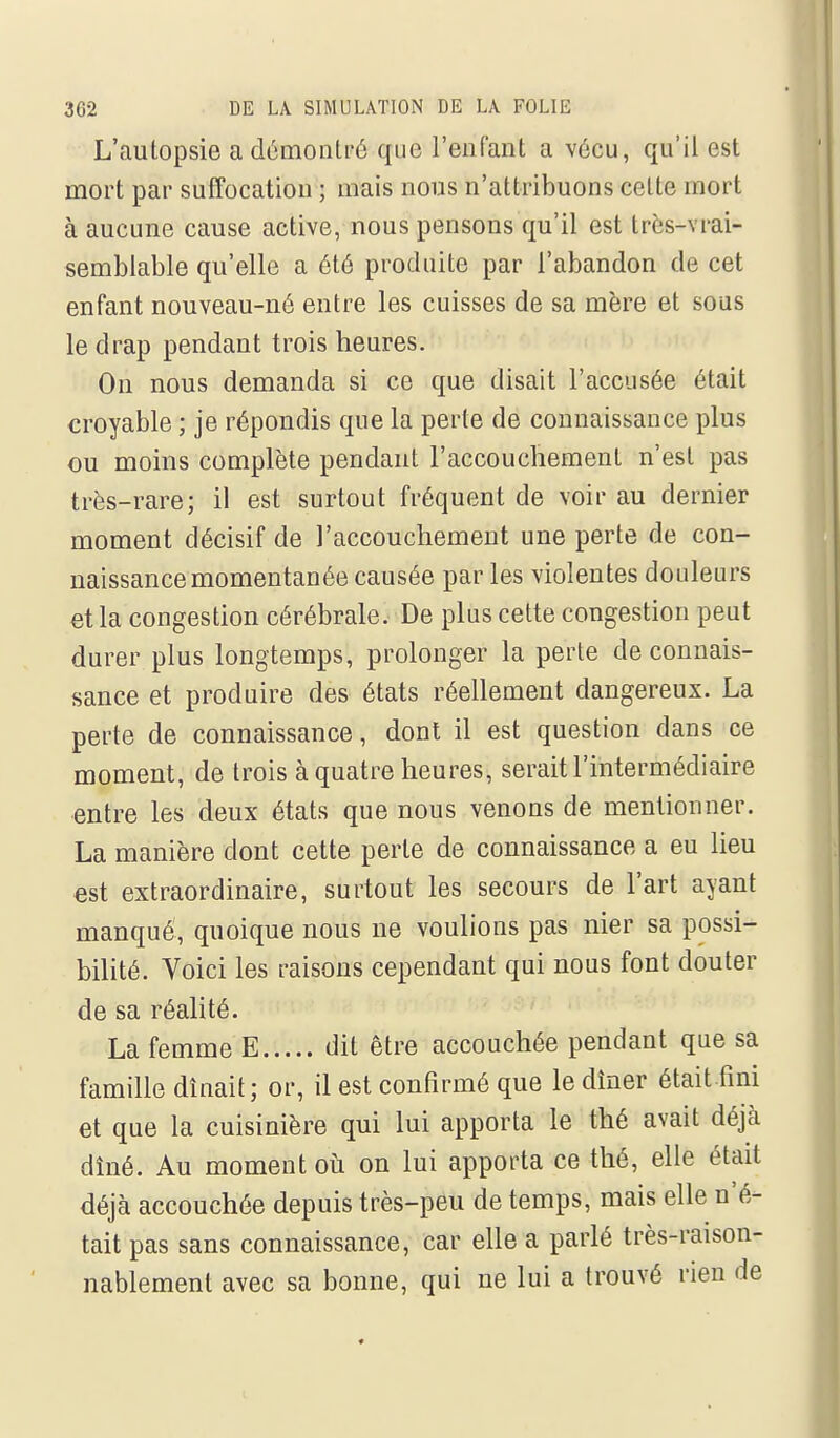 L'autopsie a démontré que renfant a vécu, qu'il est mort par suffocation ; mais nous n'attribuons celte mort à aucune cause active, nous pensons qu'il est très-vrai- semblable qu'elle a été produite par l'abandon de cet enfant nouveau-né entre les cuisses de sa mère et sous le drap pendant trois heures. On nous demanda si ce que disait l'accusée était croyable ; je répondis que la perte de connaissance plus ou moins complète pendant l'accouchement n'est pas très-rare; il est surtout fréquent de voir au dernier moment décisif de l'accouchement une perte de con- naissance momentanée causée par les violentes douleurs et la congestion cérébrale. De plus cette congestion peut durer plus longtemps, prolonger la perte de connais- sance et produire des états réellement dangereux. La perte de connaissance, dont il est question dans ce moment, de trois à quatre heures, serait l'intermédiaire entre les deux états que nous venons de mentionner. La manière dont cette perle de connaissance a eu lieu est extraordinaire, surtout les secours de l'art ayant manqué, quoique nous ne voulions pas nier sa possi- bilité. Voici les raisons cependant qui nous font douter de sa réalité. La femme E dit être accouchée pendant que sa famille dînait; or, il est confirmé que le dîner était fini et que la cuisinière qui lui apporta le thé avait déjà dîné. Au moment où on lui apporta ce thé, elle était déjà accouchée depuis très-peu de temps, mais elle n'é- tait pas sans connaissance, car elle a parlé très-raison- nablement avec sa bonne, qui ne lui a trouvé rien de