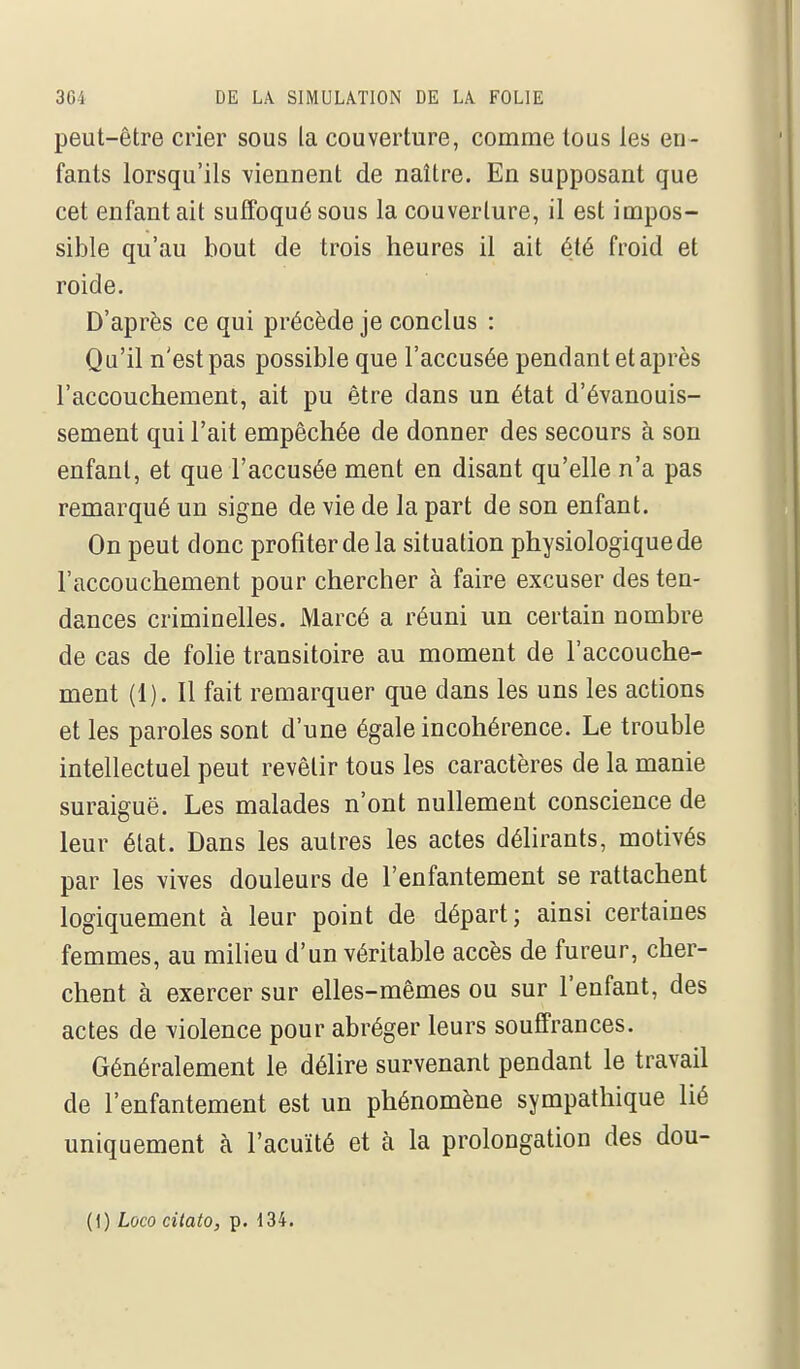 peut-être crier sous la couverture, comme tous les en- fants lorsqu'ils viennent de naître. En supposant que cet enfant ait suffoqué sous la couverture, il est impos- sible qu'au bout de trois heures il ait été froid et roide. D'après ce qui précède je conclus : Qu'il n'est pas possible que l'accusée pendant et après l'accouchement, ait pu être dans un état d'évanouis- sement qui l'ait empêchée de donner des secours à son enfant, et que l'accusée ment en disant qu'elle n'a pas remarqué un signe de vie de la part de son enfant. On peut donc profiter de la situation physiologique de l'accouchement pour chercher à faire excuser des ten- dances criminelles. Marcé a réuni un certain nombre de cas de folie transitoire au moment de l'accouche- ment (1). Il fait remarquer que dans les uns les actions et les paroles sont d'une égale incohérence. Le trouble intellectuel peut revêtir tous les caractères de la manie suraiguë. Les malades n'ont nullement conscience de leur état. Dans les autres les actes délirants, motivés par les vives douleurs de l'enfantement se rattachent logiquement à leur point de départ; ainsi certaines femmes, au milieu d'un véritable accès de fureur, cher- chent à exercer sur elles-mêmes ou sur l'enfant, des actes de violence pour abréger leurs souffrances. Généralement le délire survenant pendant le travail de l'enfantement est un phénomène sympathique lié uniquement à l'acuité et à la prolongation des dou- (1) Loco citato, p. 134.