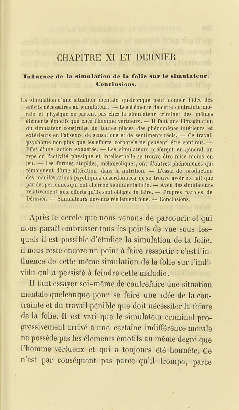 CHAPITRE XI ET DERNIER Influence de la simulation de la folie sur le simulateur. Conclusions. La simulation d'une situation mentale quelconque peut donner l'idée des efforts nécessaires au simulateur. — Les éléments de cette contrainte mo- rale et physique ne partent pas chez le simulateur criminel des mêmes éléments émotifs que chez l'homme vertueux. — Il faut que l'imagination du simulateur construise de toutes pièces des phénomènes intérieurs et extérieurs en l'absence de sensations et de sentiments réels. — Ce travail psychique non plus que les ellorts corporels ne peuvent être continus. — Effet d'une action exagérée. — Les simulateurs préfèrent en général un type où l'activité physique et intellectuelle se trouve être mise moins en jeu. — I es formes stupides, mélancoliques, ont d'autres phénomènes qui témoignent d'une altération dans la nutrition. — L'essai de production des manifestations psychiques désordonnées ne se trouve avoir été fait que par des personnes qui ont cherché à simuler la folie. — Aveu des simulateurs relativement aux efforts qu'ils sont obligés de faire. — Propres paroles de Dérozier. — Simulateurs devenus réellement fous. — Conclusions. Après le cercle que nous venons de parcourir et qui nous paraît embrasser tous les points de vue sous les- quels il est possible d'étudier la simulation de la folie, il nous reste encore un point à faire ressortir : c'est l'in- fluence de cette même simulation de la folie sur l'indi- vidu qui a persisté à feindre cette maladie. Il faut essayer soi-même de contrefaire une situation mentale quelconque pour se faire une idée de la con- trainte et du travail pénible que doit nécessiter la feinte de la folie. Il est vrai que le simulateur criminel pro- gressivement arrivé à une certaine indifférence morale ne possède pas les éléments émotifs au même degré que l'homme vertueux et qui a toujours été honnête. Ce n'est par conséquent pas parce qu'il trompe, parce