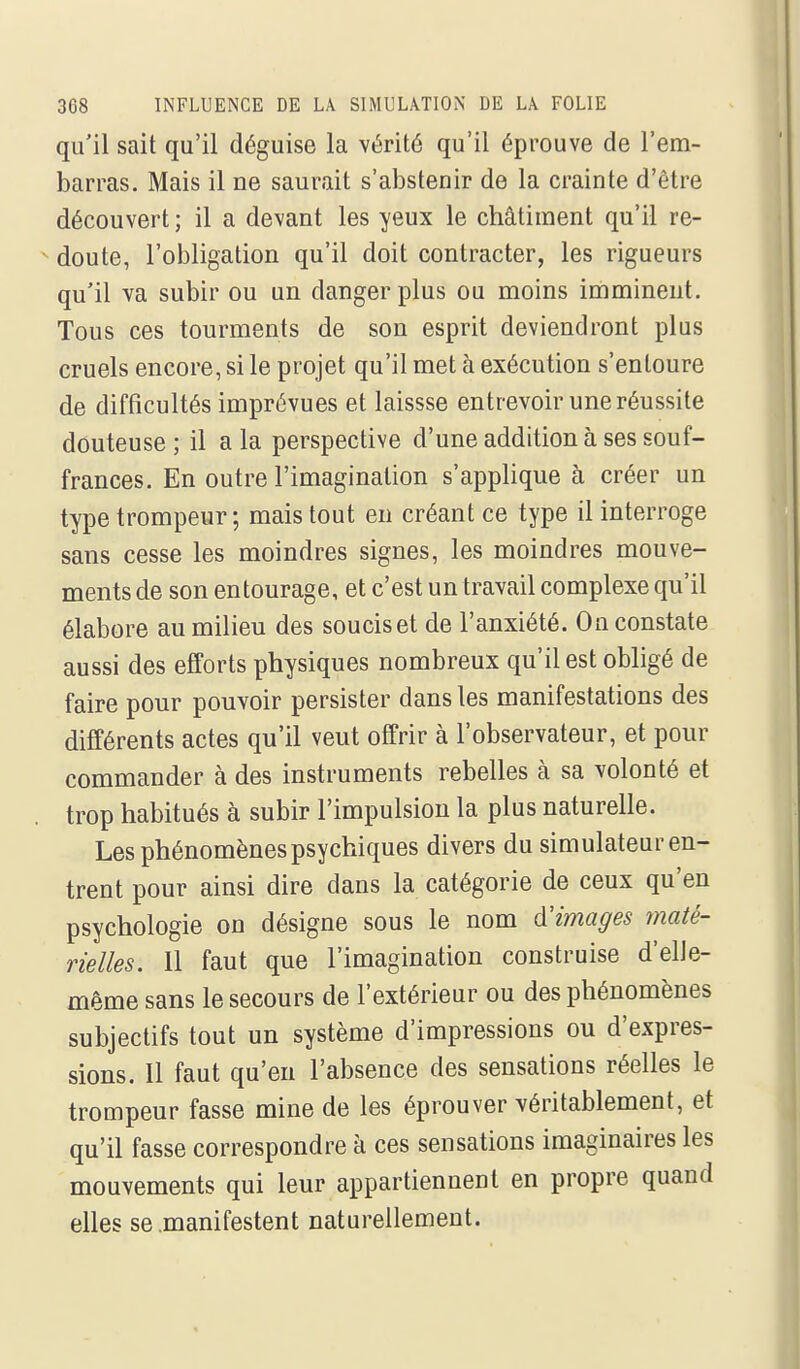 qu'il sait qu'il déguise la vérité qu'il éprouve de l'em- barras. Mais il ne saurait s'abstenir de la crainte d'être découvert ; il a devant les yeux le châtiment qu'il re- ^ doute, l'obligation qu'il doit contracter, les rigueurs qu'il va subir ou un danger plus ou moins imminent. Tous ces tourments de son esprit deviendront plus cruels encore, si le projet qu'il met à exécution s'entoure de difficultés imprévues et laissse entrevoir une réussite douteuse ; il a la perspective d'une addition à ses souf- frances. En outre l'imagination s'applique à créer un type trompeur; mais tout en créant ce type il interroge sans cesse les moindres signes, les moindres mouve- ments de son entourage, et c'est un travail complexe qu'il élabore au milieu des soucis et de l'anxiété. On constate aussi des efforts physiques nombreux qu'il est obligé de faire pour pouvoir persister dans les manifestations des différents actes qu'il veut offrir à l'observateur, et pour commander à des instruments rebelles à sa volonté et trop habitués à subir l'impulsion la plus naturelle. Les phénomènes psychiques divers du simulateur en- trent pour ainsi dire dans la catégorie de ceux qu'en psychologie on désigne sous le nom d'images maté- rielles. Il faut que l'imagination construise d'elle- même sans le secours de l'extérieur ou des phénomènes subjectifs tout un système d'impressions ou d'expres- sions. Il faut qu'en l'absence des sensations réelles le trompeur fasse mine de les éprouver véritablement, et qu'il fasse correspondre à ces sensations imaginaires les mouvements qui leur appartiennent en propre quand elles se .manifestent naturellement.