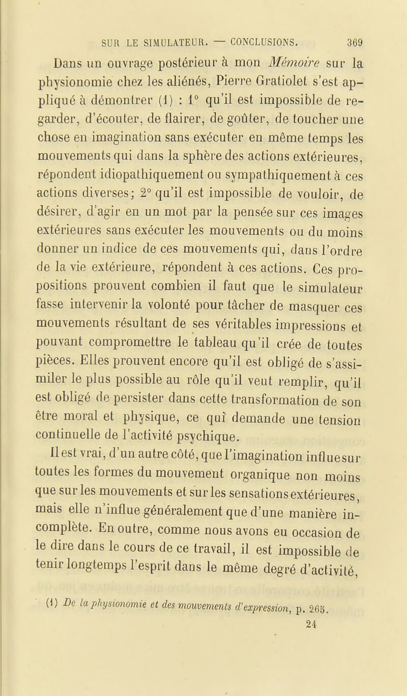 Dans un ouvrage postérieur à mon Mémoire sur la physionomie chez les ahénés, Pierre Gratiolet s'est ap- pliqué à démontrer (1) : 1° qu'il est impossible de re- garder, d'écouter, de flairer, de goûter, de toucher une chose en imagination sans exécuter eu même temps les mouvements qui dans la sphère des actions extérieures, répondent idiopathiquement ou sympathiquement à ces actions diverses; 2° qu'il est impossible de vouloir, de désirer, d'agir en un mot par la pensée sur ces images extérieures sans exécuter les mouvements ou du moins donner un indice de ces mouvements qui, dans l'ordre de la vie extérieure, répondent à ces actions. Ces pro- positions prouvent combien il faut que le simulateur fasse intervenir la volonté pour tâcher de masquer ces mouvements résultant de ses véritables impressions et pouvant compromettre le tableau qu'il crée de toutes pièces. Elles prouvent encore qu'il est obligé de s'assi- miler le plus possible au rôle qu'il veut remplir, qu'il est obligé de persister dans cette transformation de son être moral et physique, ce qui demande une tension continuelle de l'activité psychique. 11 est vrai, d'un autre côté, que l'imagination influesur toutes les formes du mouvement organique non moins que sur les mouvements et sur les sensations extérieures, mais elle n'influe généralement que d'une manière in- complète. En outre, comme nous avons eu occasion de le dire dans le cours de ce travail, il est impossible de tenir longtemps l'esprit dans le même degré d'activité, {h) De la physionomie et des mouvements d'expression, p. 265. U