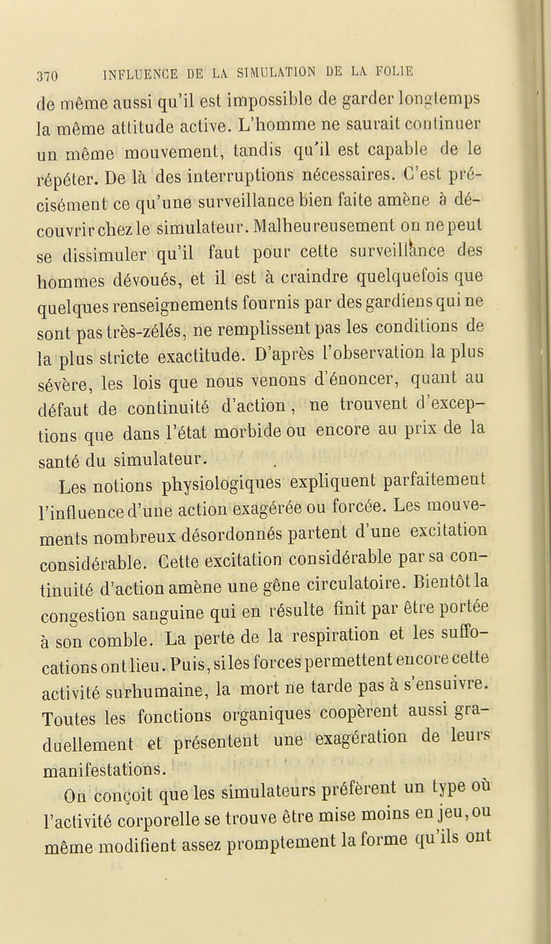 de même caussi qu'il est impossible de garder longtemps la même attitude active. L'homme ne saurait continuer un même mouvement, tandis qu'il est capable de le répéter. De Ici des interruptions nécessaires. C'est pré- cisément ce qu'une surveillance bien faite amène à dé- couvrir chez le simulateur. Malheureusement on ne peut se dissimuler qu'il faut pour cette surveillance des hommes dévoués, et il est à craindre quelquefois que quelques renseignements fournis par des gardiens qui ne sont pas très-zélés, ne remplissent pas les conditions de la plus stricte exactitude. D'après l'observation la plus sévère, les lois que nous venons d'énoncer, quant au défaut de continuité d'action, ne trouvent d'excep- tions que dans l'état morbide ou encore au prix de la santé du simulateur. Les notions physiologiques expliquent parfaitement l'influence d'une action exagérée ou forcée. Les mouve- ments nombreux désordonnés partent d'une excitation considérable. Cette excitation considérable par sa con- tinuité d'action amène une gêne circulatoire. Bientôt la conffestion sanguine qui en résulte finit par être portée à son comble. La perte de la respiration et les suffo- cations on t lieu. Puis, si les forces permettent encore cette activité surhumaine, la mort ne tarde pas à s'ensuivre. Toutes les fonctions organiques coopèrent aussi gra- duellement et présentent une exagération de leurs manifestations. On conçoit que les simulateurs préfèrent un type où l'activité corporelle se trouve être mise moins en jeu, ou même modifient assez promptement la forme qu'ils eut