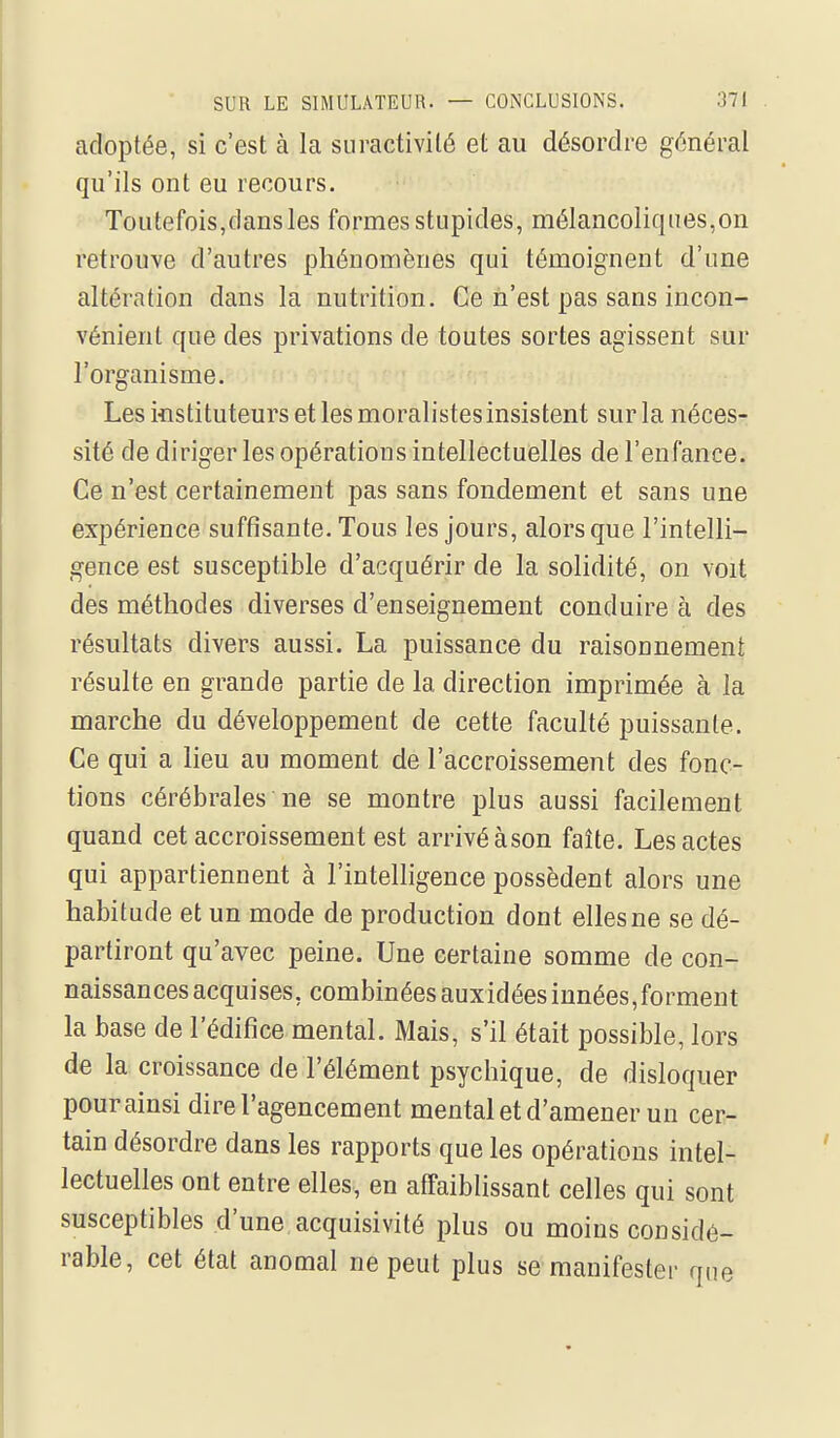 adoptée, si c'est à la suractivité et au désordre générai qu'ils ont eu recours. Toutefois,dans les formes stupides, mélancoliques,on retrouve d'autres phénomènes qui témoignent d'une altération dans la nutrition. Ce n'est pas sans incon- vénient que des privations de toutes sortes agissent sur l'organisme. Les instituteurs et les moralistes insistent sur la néces- sité de diriger les opérations intellectuelles de l'enfance. Ce n'est certainement pas sans fondement et sans une expérience suffisante. Tous les jours, alors que l'intelli- gence est susceptible d'acquérir de la solidité, on voit des méthodes diverses d'enseignement conduire à des résultats divers aussi. La puissance du raisonnement résulte en grande partie de la direction imprimée à la marche du développement de cette faculté puissante. Ce qui a lieu au moment de l'accroissement des fonc- tions cérébrales ne se montre plus aussi facilement quand cet accroissement est arrivé àson faîte. Les actes qui appartiennent à l'intelligence possèdent alors une habitude et un mode de production dont elles ne se dé- partiront qu'avec peine. Une certaine somme de con- naissances acquises, combinéesauxidéesinnées,forment la base de l'édifice mental. Mais, s'il était possible, lors de la croissance de l'élément psychique, de disloquer pourainsi dire l'agencement mental et d'amener un cer- tain désordre dans les rapports que les opérations intel- lectuelles ont entre elles, en affaiblissant celles qui sont susceptibles d'une acquisivité plus ou moins considé- rable, cet état anomal ne peut plus se manifester que