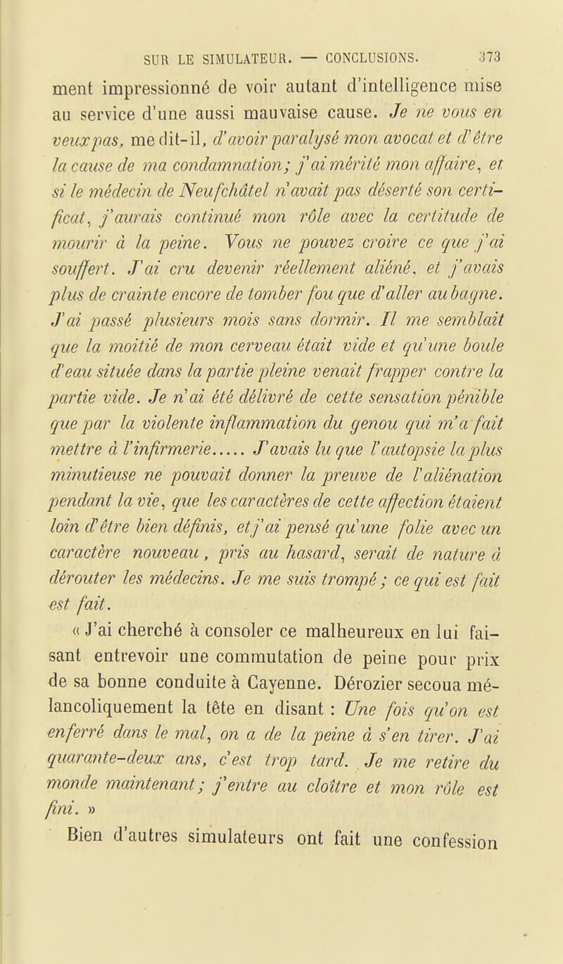 ment impressionné de voir autant d'intelligence mise au service d'une aussi mauvaise cause. Je ne vous en veux pas. me dit-il, cl'avoir paralysé mon avocat et d'être la cause de ma condamnation; f ai mérité mon affaire^ et si le médecin de Neu fchâtel n avait pas déserté son certi- ficat, f aurais continué mon rôle avec la certitude de mourir à la peine. Vous ne pouvez croire ce que fai souffert. Tai cru devenir réellement aliéné^ et j'avais plus de crainte encore de tomber fou que d'aller auhagne. Jai passé plusieurs mois sans dormir. Il me semblait que la moitié de mon cerveau était vide et quune boule d'eau située dans la partie pleine venait frapper contre la partie vide. Je n'ai été délivré de cette sensation pénible que par la violente inflammation du genou qui m'a fait mettre à l'infirmerie J'avais lu que l'autopsie la plus mijiutieuse ne pouvait donner la preuve de l'aliénation pendant la vie, que les caractères de cette affection étaient loin d'être bien définis, et j'ai pensé quune folie avec un caractère nouveau, pris au hasard, serait de nature à dérouter les médecins. Je me suis trompé ; ce qui est fait est fait. « J'ai cherché à consoler ce malheureux en lui fai- sant entrevoir une commutation de peine pour prix de sa bonne conduite à Cayenne. Dérozier secoua mé- lancoliquement la tête en disant : Une fois qu'on est enferré dans le mal, on a de la peine à s'en tirer. J'ai quarante-deux ans, c'est trop tard. Je me retire du monde maintenant; j'entre au cloître et mon rôle est fini. » Bien d'autres simulateurs ont fait une confession