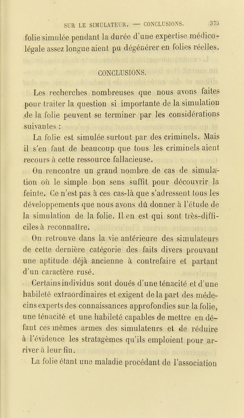 folie simulée pendant la durée d'une expertise médico- légale assez longue aient pu dégénérer en folies réelles. CONCLUSIONS. Les recherches nombreuses que nous avons faites pour traiter la question si importante de la simulation .de la folie peuvent se terminer par les considérations suivantes : La folie est simulée surtout par des criminels. Mais il s'en faut de beaucoup que tous les criminels aient recours à cette ressource fallacieuse. On rencontre un grand nombre de cas de simula- tion oii le simple bon sens suffit pour découvrir la feinte. Ce n'est pas à ces cas-là que s'adressent tous les développements que nous avons dû donner à l'étude de la simulation de la folie. Il en est qui sont très-diffî- ciles à reconnaître. On retrouve dans la vie antérieure des simulateurs de cette dernière catégorie des faits divers prouvant une aptitude déjà ancienne à contrefaire et partant d'un caractère rusé. Certains individus sont doués d'une ténacité et d'une habileté extraordinaires et exigent de la part des méde- cins experts des connaissances approfondies sur la folie, une ténacité et une habileté capables de mettre en dé- faut ces mêmes armes des simulateurs et de réduire à l'évidence les stratagèmes qu'ils emploient pour ar- river à leur fin. La folie étant une maladie procédant de l'association