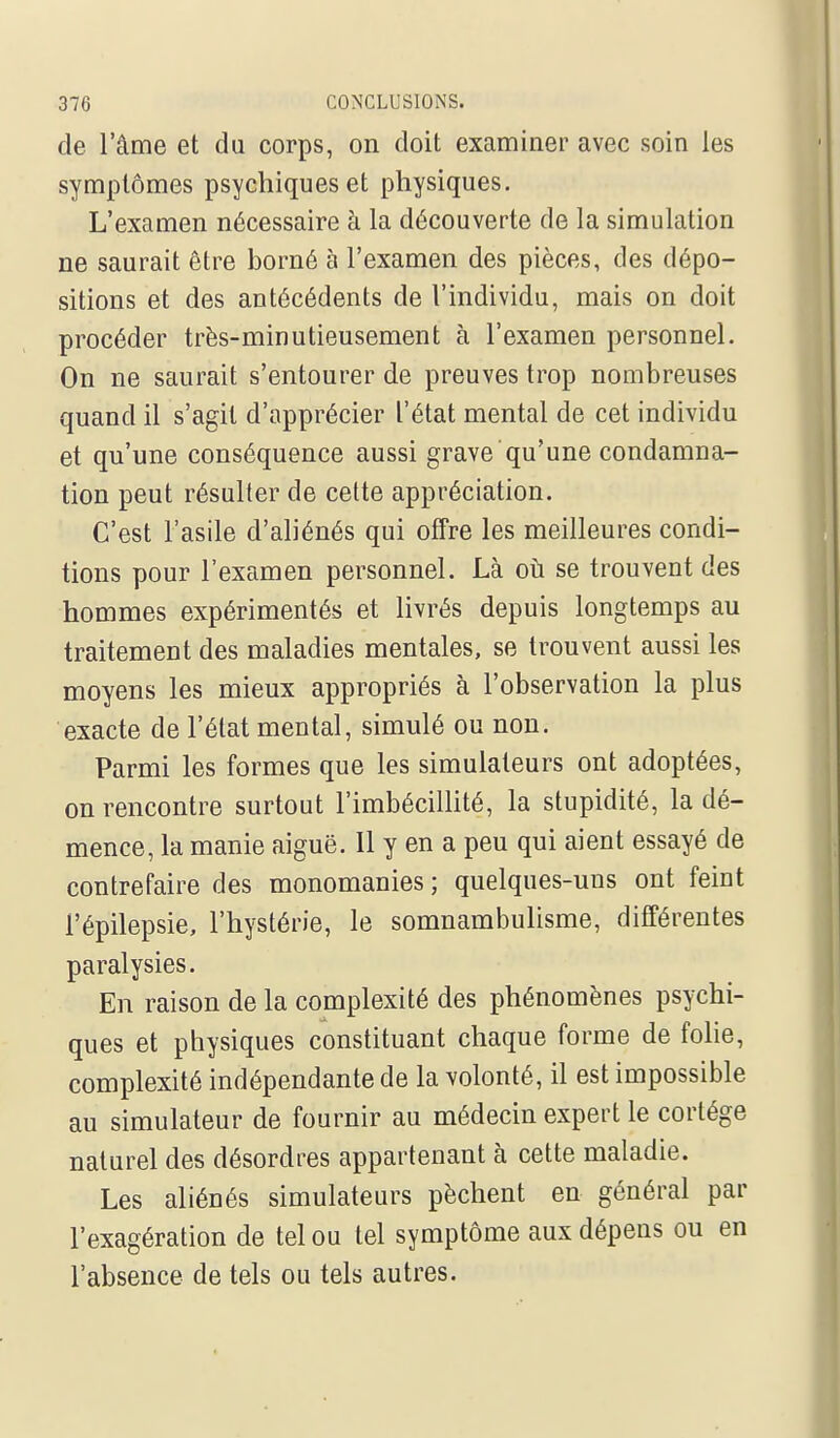 de l'âme et du corps, on doit examiner avec soin les symptômes psychiques et physiques. L'examen nécessaire h. la découverte de la simulation ne saurait être borné à l'examen des pièces, des dépo- sitions et des antécédents de l'individu, mais on doit procéder très-minutieusement à l'examen personnel. On ne saurait s'entourer de preuves trop nombreuses quand il s'agit d'apprécier l'état mental de cet individu et qu'une conséquence aussi grave qu'une condamna- tion peut résulter de cette appréciation. C'est l'asile d'ahénés qui offre les meilleures condi- tions pour l'examen personnel. Là où se trouvent des hommes expérimentés et livrés depuis longtemps au traitement des maladies mentales, se trouvent aussi les moyens les mieux appropriés à l'observation la plus exacte de l'état mental, simulé ou non. Parmi les formes que les simulateurs ont adoptées, on rencontre surtout l'imbécillité, la stupidité, la dé- mence, la manie aiguë. Il y en a peu qui aient essayé de contrefaire des monomanies ; quelques-uns ont feint l'épilepsie, l'hystérie, le somnambulisme, différentes paralysies. En raison de la complexité des phénomènes psychi- ques et physiques constituant chaque forme de folie, complexité indépendante de la volonté, il est impossible au simulateur de fournir au médecin expert le cortège naturel des désordres appartenant à cette maladie. Les aliénés simulateurs pèchent en général par l'exagération de tel ou tel symptôme aux dépens ou en l'absence de tels ou tels autres.