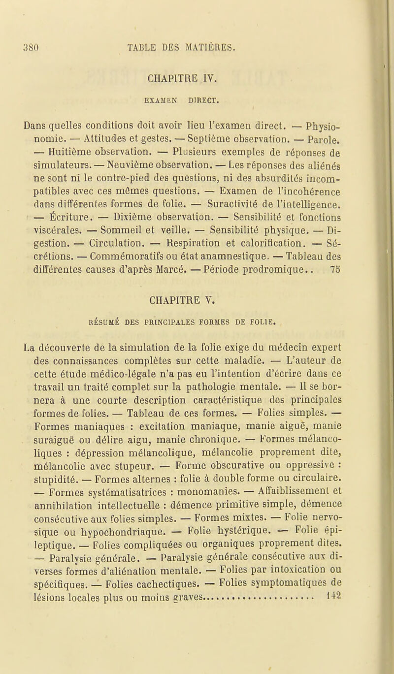 CHAPITRE IV. EXAMIiN DIRECT. Dans quelles conditions doit avoir lieu l'examen direct. — Physio- nomie. — Attitudes et gestes. — Septième observation. — Parole. — Huitième observation. — Plusieurs exemples de réponses de simulateurs. — Neuvième observation. — Les réponses des aliénés ne sont ni le contre-pied des questions, ni des absurdités incom- patibles avec ces mûmes questions. — Examen de l'incohérence dans différentes formes de folie. — Suractivité de l'intelligence. — Écriture. — Dixième observation. — Sensibilité et fonctions viscérales. — Sommeil et veille. — Sensibilité physique. — Di- gestion. — Circulation. — Respiration et calorification. — Sé- crétions. — Commémoratifs ou état anamnestique. — Tableau des différentes causes d'après Marcé. —Période prodromique.. 73 CHAPITRE V. RÉSUMÉ DES PRINCIPALES FORMES DE FOLIE. La découverte de la simulation de la folie exige du médecin expert des connaissances complètes sur cette maladie. — L'auteur de cette élude médico-légale n'a pas eu l'intention d'écrire dans ce travail un traité complet sur la pathologie mentale. — 11 se bor- nera à une courte description caractéristique des principales formes de folies. — Tableau de ces formes. — Folies simples. — Formes maniaques : excitation maniaque, manie aiguë, manie suraiguë ou délire aigu, manie chronique. — Formes mélanco- liques : dépression mélancolique, mélancolie proprement dite, mélancolie avec stupeur. — Forme obscurative ou oppressive : stupidité. — Formes alternes : folie à double forme ou circulaire. — Formes systématisatrices : monomanies. — Affaiblissement et annihilation intellectuelle : démence primitive simple, démence consécutive aux folies simples. — Formes mixtes. — Folie nervo- sique ou hypochondriaque. — Folie hystérique. — Folie épi- leptique. — Folies compliquées ou organiques proprement dites. — Paralysie générale. — Paralysie générale consécutive aux di- verses formes d'aliénation mentale. — Folies par intoxication ou spécifiques. — Folies cachectiques. — Folies symptomatiques de lésions locales plus ou moins graves 1-^2