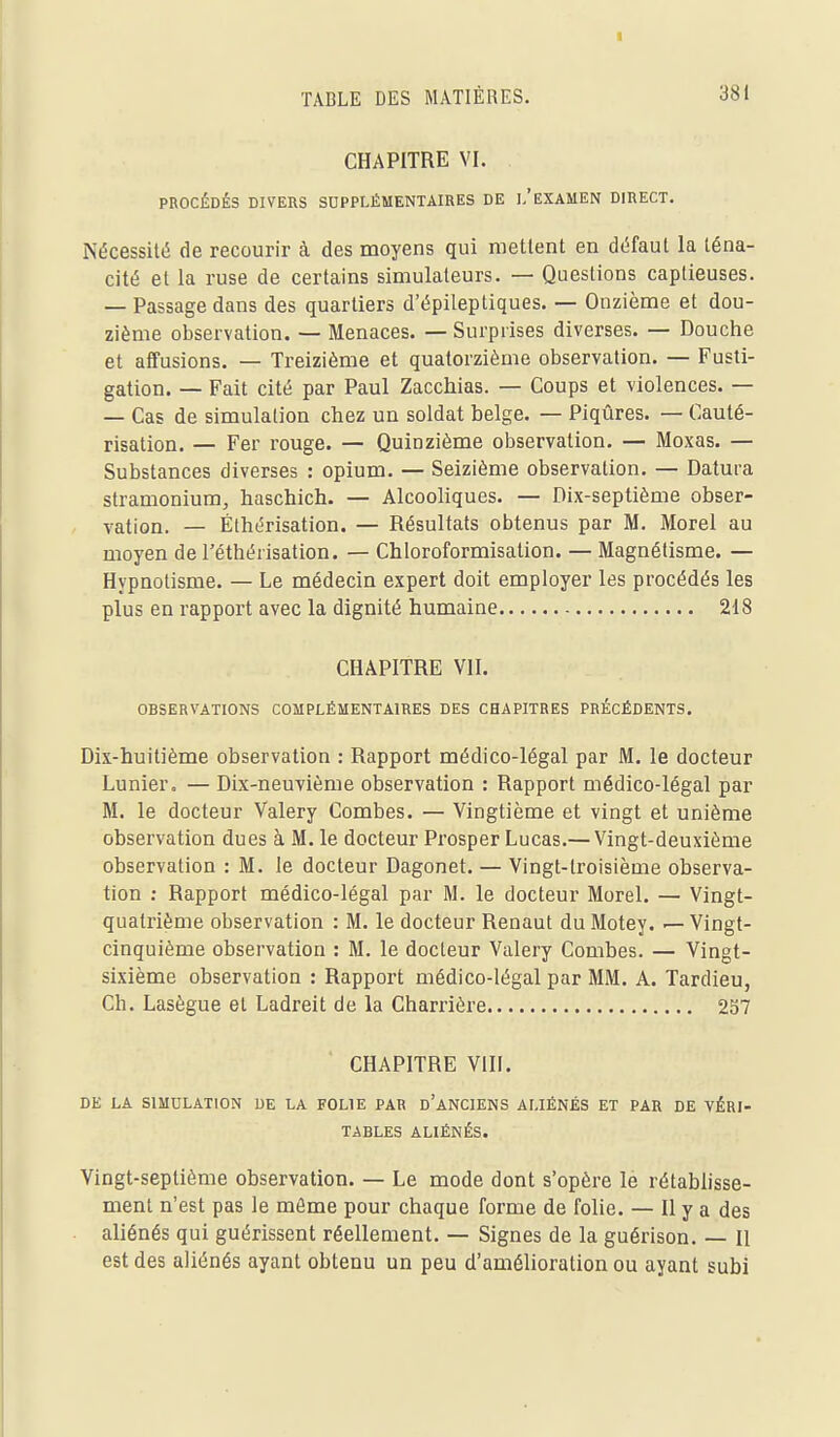 CHAPITRE VI. PROCÉDÉS DIVERS SUPPLÉMENTAIRES DE l/EXAMEN DIRECT. Nécessité de recourir à des moyens qui mettent en défaut la téna- cité et la ruse de certains simulateurs. — Questions captieuses. — Passage dans des quartiers d'épileptiques. — Onzième et dou- zième observation. — Menaces. — Surprises diverses. — Douche et affusions. — Treizième et quatorzième observation. — Fusti- gation. — Fait cité par Paul Zacchias. — Coups et violences. — — Cas de simulation chez un soldat belge. — Piqûres. — Cauté- risation. — Fer rouge. — Quinzième observation. — Moxas. — Substances diverses : opium. — Seizième observation. — Datura stramonium, haschich. — Alcooliques. — Dix-septième obser- vation, — Éthérisation. — Résultats obtenus par M. Morel au moyen de l'éthérisation. — Chloroformisation. — Magnétisme. — Hypnotisme. — Le médecin expert doit employer les procédés les plus en rapport avec la dignité humaine 218 CHAPITRE VII. OBSERVATIONS COMPLÉMENTAIRES DES CHAPITRES PRÉCÉDENTS. Dix-huitième observation : Rapport médico-légal par M. le docteur Lunier, — Dix-neuvième observation : Rapport médico-légal par M. le docteur Valéry Combes. — Vingtième et vingt et unième observation dues à M. le docteur Prosper Lucas.— Vingt-deuxième observation : M. le docteur Dagonet. — Vingt-troisième observa- tion ; Rapport médico-légal par M. le docteur Morel. — Vingt- quatrième observation : M. le docteur Renaut du Motey. — Vingt- cinquième observation : M. le docteur Valéry Combes. — Vingt- sixième observation : Rapport médico-légal par MM. A. Tardieu, Ch. Lasègue et Ladreit de la Charrière 257 CHAPITRE VIII. DE LA SIMULATION DE LA FOLIE PAR d'aNCIENS ALIÉNÉS ET PAR DE VÉRI- TABLES ALIÉNÉS. Vingt-septième observation. — Le mode dont s'opère le rétablisse- ment n'est pas le môme pour chaque forme de folie. — Il y a des aliénés qui guérissent réellement. — Signes de la guérison. — Il est des aliénés ayant obtenu un peu d'amélioration ou ayant subi