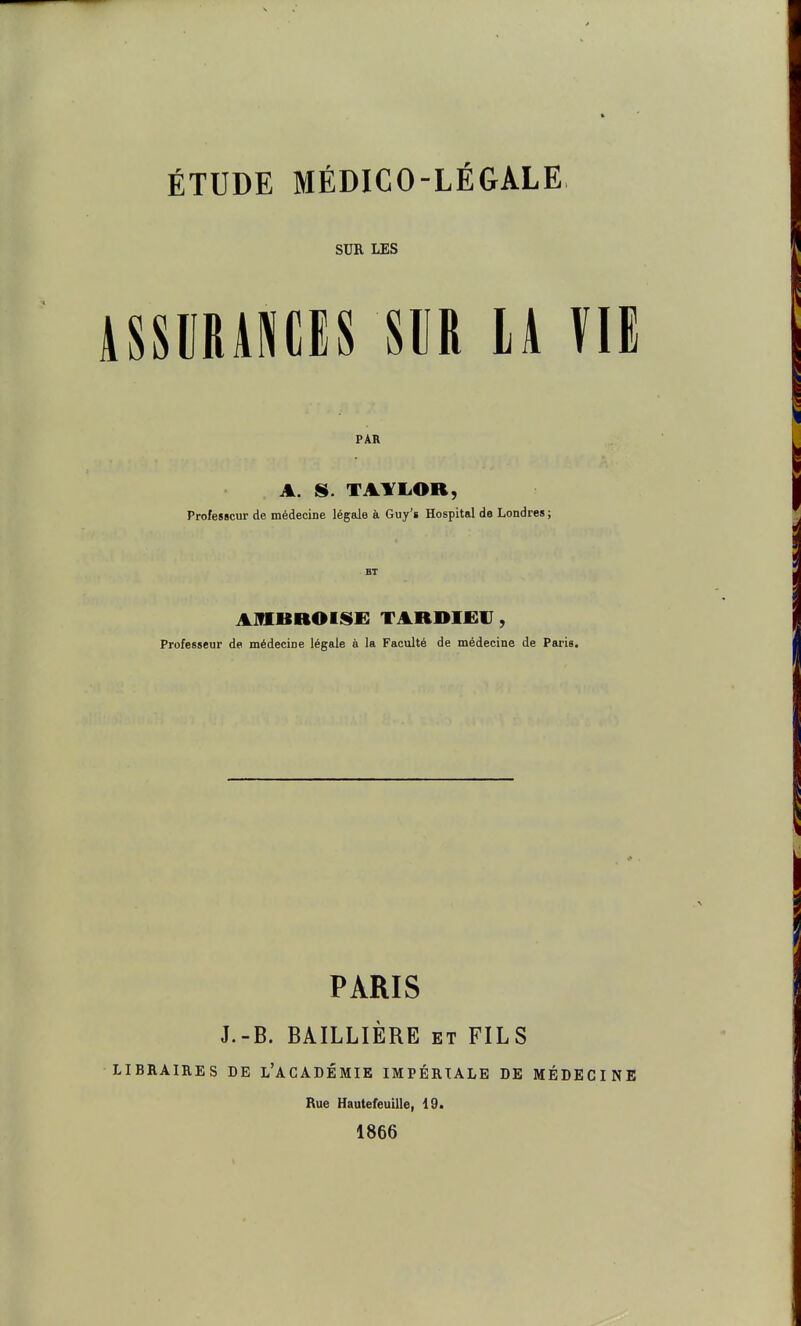 ÉTUDE MÉDICO-LÉGALE SUR LES AssuRiNCis m u m PAR A. s. TAYIiOB, Professeur de médecine légale à Guy's Hospital do Londres ; AmUROISE TARDIfir, Professeur de médecine légale à la Faculté de médecine de Paris. PARIS J.-B. BAILLIÈRE et FILS LIBRAIRES DE l'ACADÉMIE IMPÉRIALE DE MÉDECINE Rue Hautefeuille, 19. 1866