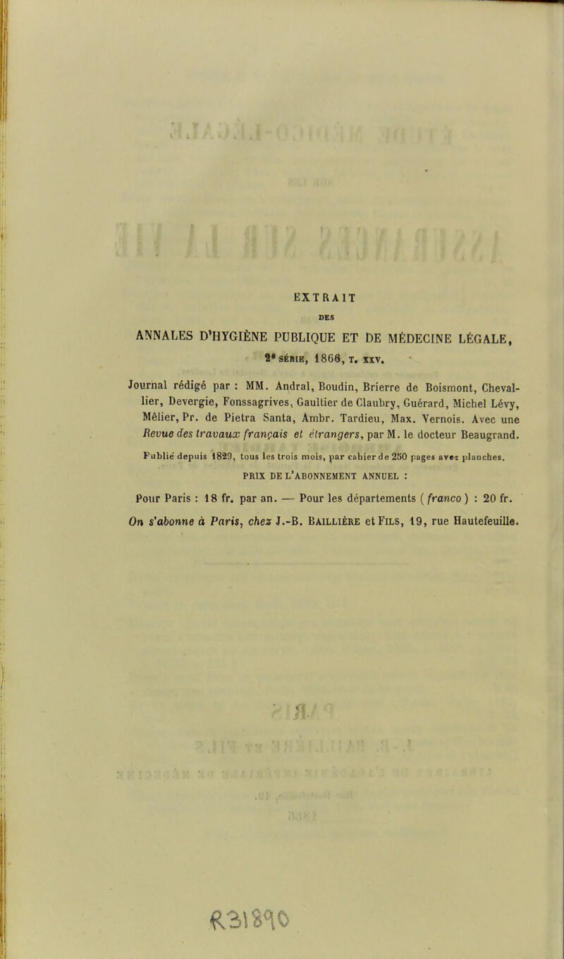EXTRAIT DES ANNALES D'HYGIÈNE PUBLIQUE ET DE MÉDECINE LÉGALE, 2* SÉRIE, 1868, T. XXV. Journal rédigé par : MM. Andral, Boudin, Brierre de Boismont, Cheval- lier, Devergie, Fonssagrives, Gaultier de Claubry, Guérard, Michel Lévy, Mêlier, Pr. de Pietra Santa, Ambr. Tardieu, Max. Yernoie. Avec une Revue des travaux français et étrangers, par M. le docteur Beaugrand. Publié depuis 1829, tous les trois mois, par cahier de 250 pages avei planches. PRIX DE l'abonnement ANNUEL : Pour Paris : 18 fr. par an. — Pour les départements ( franco ) : 20 fr. On s'abonne à Paris, chez J.-B. Baillière et Fils, 19, rue Hautefeuille.