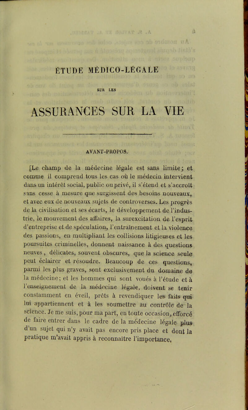 SUR LES ASSURANCES SUR LA VIE AVANT-PROPOS. [Le champ de la médecine légale est sans limite; et comme il comprend tous les cas oii le médecin intervient dans un intérêt social, public ou privé, il s'étend et s'accroît sans cesse à mesure que surgissent des besoins nouveaux^ et avec eux de nouveaux sujets de controverses. Les progrès de la civilisation et ses écarts, le développement de l'indus- trie, le mouvement des affaires, la surexcitation de l'esprit d'entreprise et de spéculation, l'entraînement et la violence des passions, en multipliant les collisions litigieuses et les poursuites criminelles, donnent naissance à des questions neuves , délicates, souvent obscures, que la science seule peut éclairer et résoudre. Beaucoup de ces questions, parmi les plus graves, sont exclusivement du damaine de la médecine; et les hommes qui sont voués à l'étude et à l'enseignement de la médecine légale, doivent se ternir constamment en éveil, prêts à revendiquer les faits qui lui appartiennent et à les soumettre au contrôle de la science. Je me suis, pour ma part, en toute occasion, efforcé de faire entrer dans le cadre de la médecine légale plus d'un sujet qui n'y avait pas encore pris place et dont la pratique m'avait appris à reconnaître l'importance.