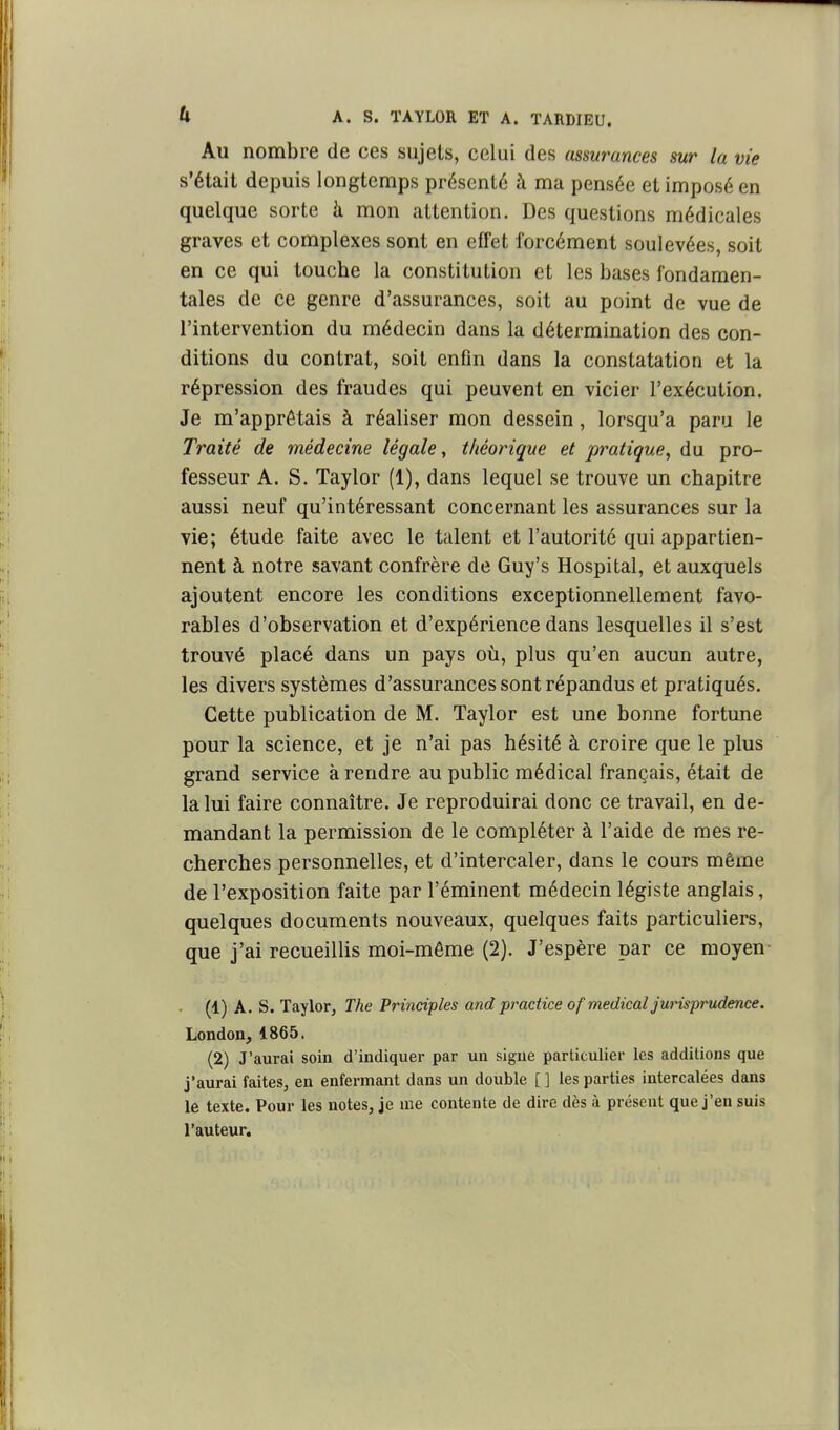 Au nombre de ces sujets, celui des assurances sur la vie s'était depuis longtemps présenté à ma pensée et imposé en quelque sorte à mon attention. Des questions médicales graves et complexes sont en effet forcément soulevées, soit en ce qui touche la constitution et les bases fondamen- tales de ce genre d'assurances, soit au point de vue de l'intervention du médecin dans la détermination des con- ditions du contrat, soit enfin dans la constatation et la répression des fraudes qui peuvent en vicier l'exécution. Je m'apprêtais à réaliser mon dessein, lorsqu'à paru le Traité de médecine légale, théorique et pratique, du pro- fesseur A. S. Taylor (1), dans lequel se trouve un chapitre aussi neuf qu'intéressant concernant les assurances sur la vie; étude faite avec le talent et l'autorité qui appartien- nent à notre savant confrère de Guy's Hospital, et auxquels ajoutent encore les conditions exceptionnellement favo- rables d'observation et d'expérience dans lesquelles il s'est trouvé placé dans un pays où, plus qu'en aucun autre, les divers systèmes d'assurances sont répandus et pratiqués. Cette publication de M. Taylor est une bonne fortune pour la science, et je n'ai pas hésité à croire que le plus grand service à rendre au public médical français, était de la lui faire connaître. Je reproduirai donc ce travail, en de- mandant la permission de le compléter à l'aide de mes re- cherches personnelles, et d'intercaler, dans le cours même de l'exposition faite par l'éminent médecin légiste anglais, quelques documents nouveaux, quelques faits particuliers, que j'ai recueiUis moi-même (2). J'espère par ce moyen- (1) A. S. Taylotj The Principles and practice of médical jurisprudence. London^ 1865. (2) J'aurai soin d'indiquer par un signe particulier les additions que j'aurai faites, en enfermant dans un double [ ] les parties intercalées dans le texte. Pour les notes, je uie contente de dire dès à présent que j'en suis l'auteur.